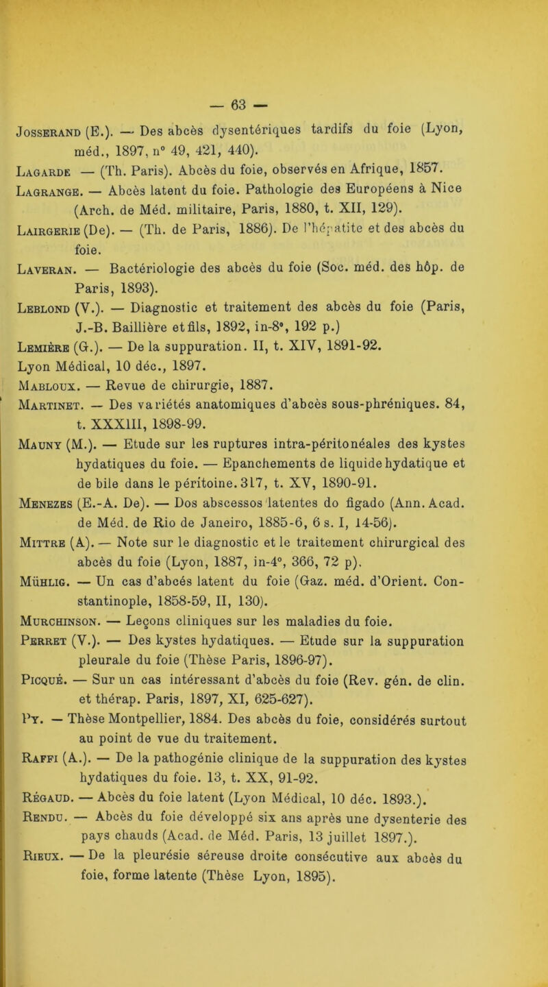 Josserand (E.). — Des abcès dysentériques tardifs du foie (Lyon, méd., 1897, n° 49, 421, 440). Lagarde — (Th. Paris). Abcès du foie, observés en Afrique, 1857. Lagrange. — Abcès latent du foie. Pathologie des Européens à Nice (Arch. de Méd. militaire, Paris, 1880, t. XII, 129). LAiRGERiE(De). — (Th. de Paris, 1886). De l’hépatite et des abcès du foie. Laveran. — Bactériologie des abcès du foie (Soc. méd. des hôp. de Paris, 1893). Leblond (V.). — Diagnostic et traitement des abcès du foie (Paris, J.-B. Baillière et fils, 1892, in-8% 192 p.) Lemière (G.). — De la suppuration. II, t. XIY, 1891-92. Lyon Médical, 10 déc., 1897. Mabloux. — Revue de chirurgie, 1887. Martinet. — Des variétés anatomiques d’abcès sous-phréniques. 84, t. XXXIII, 1898-99. Mauny (M.). — Etude sur les ruptures intra-péritonéales des kystes hydatiques du foie. — Epanchements de liquide hydatique et de bile dans le péritoine. 3L7, t. XY, 1890-91. Menezes (E.-A. De). — Dos abscessos latentes do figado (Ann. Acad, de Méd. de Rio de Janeiro, 1885-6, 6 s. I, 14-56). Mittre (A). — Note sur le diagnostic et le traitement chirurgical des abcès du foie (Lyon, 1887, in-4°, 366, 72 p). Mühlig. — Un cas d’abcés latent du foie (Gaz. méd. d’Orient. Con- stantinople, 1858-59, II, 130). Murchinson. — Leçons cliniques sur les maladies du foie. Perret (V.). — Des kystes hydatiques. — Etude sur la suppuration pleurale du foie (Thèse Paris, 1896-97). Picqué. — Sur un cas intéressant d’abcès du foie (Rev. gén. de clin, et thérap. Paris, 1897, XI, 625-627). Py. — Thèse Montpellier, 1884. Des abcès du foie, considérés surtout au point de vue du traitement. Raffi (A.). — De la pathogénie clinique de la suppuration des kystes hydatiques du foie. 13, t. XX, 91-92. Régaud. — Abcès du foie latent (Lyon Médical, 10 déc. 1893.). Rendu. — Abcès du foie développé six ans après une dysenterie des pays chauds (Acad, de Méd. Paris, 13 juillet 1897.). Rieux. — De la pleurésie séreuse droite consécutive aux abcès du foie, forme latente (Thèse Lyon, 1895).