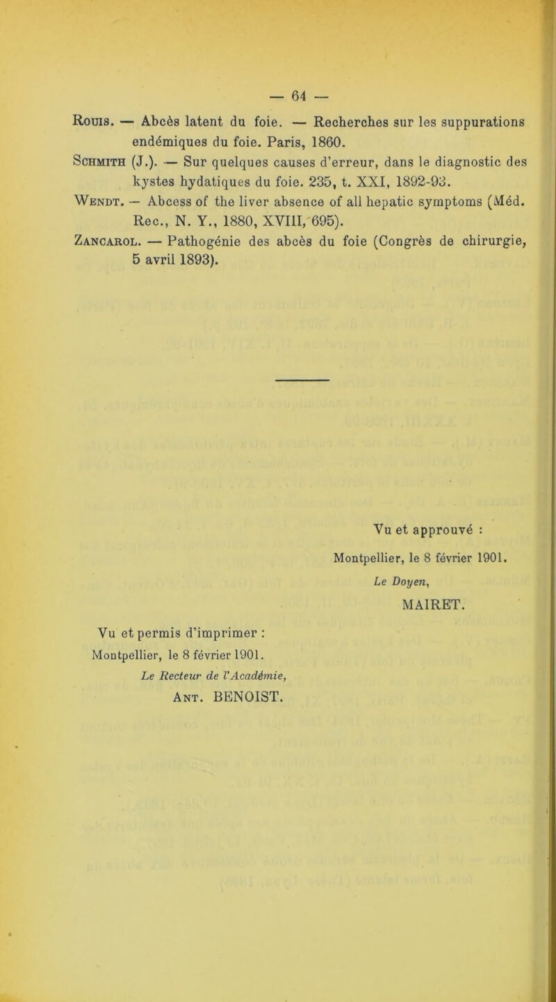 Rouis. — Abcès latent du foie. — Recherches sur les suppurations endémiques du foie. Paris, 1860. Schmith (J.). — Sur quelques causes d’erreur, dans le diagnostic des kystes hydatiques du foie. 235, t. XXI, 1892-93. Wendt. — Abcess of the liver absence of ail hepatic symptoms (Méd. Rec., N. Y., 1880, XVIII,'695). Zancarol. — Pathogénie des abcès du foie (Congrès de chirurgie, 5 avril 1893). Vu et approuvé : Montpellier, le 8 février 1901. Le Doyen, MAIRET. Vu et permis d’imprimer : Montpellier, le 8 février 1901. Le Recteur de l'Académie, Ant. BENOIST.