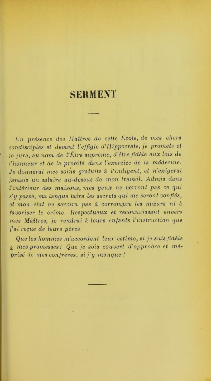 SERMENT En présence des Maîtres de cette Ecole, de mes chers condisciples et devant l’effigie d’Hippocrate, je promets et je jure, au nom de l’Être suprême, d’être fidèle aux lois de l’honneur et de la probité dans l’exercice de la médecine. Je donnerai mes soins gratuits à l’indigent, et n exigerai jamais un salaire au-dessus de mon travail. Admis dans l'intérieur des maisons, mes yeux ne verront pas ce qui s'y passe, ma langue taira les secrets qui me seront confiés, et mon état ne servira pas à corrompre les moeurs ni à favoriser le crime. Respectueux et reconnaissant envers mes Maîtres, je rendrai à leurs enfants l’instruction que j'ai reçue de leurs pères. Que les hommes m’accordent leur estime, si je suis fidèle à mes promesses ! Que je sois couvert d’opprobre et mé- prisé de mes confrères, si j’y manque !