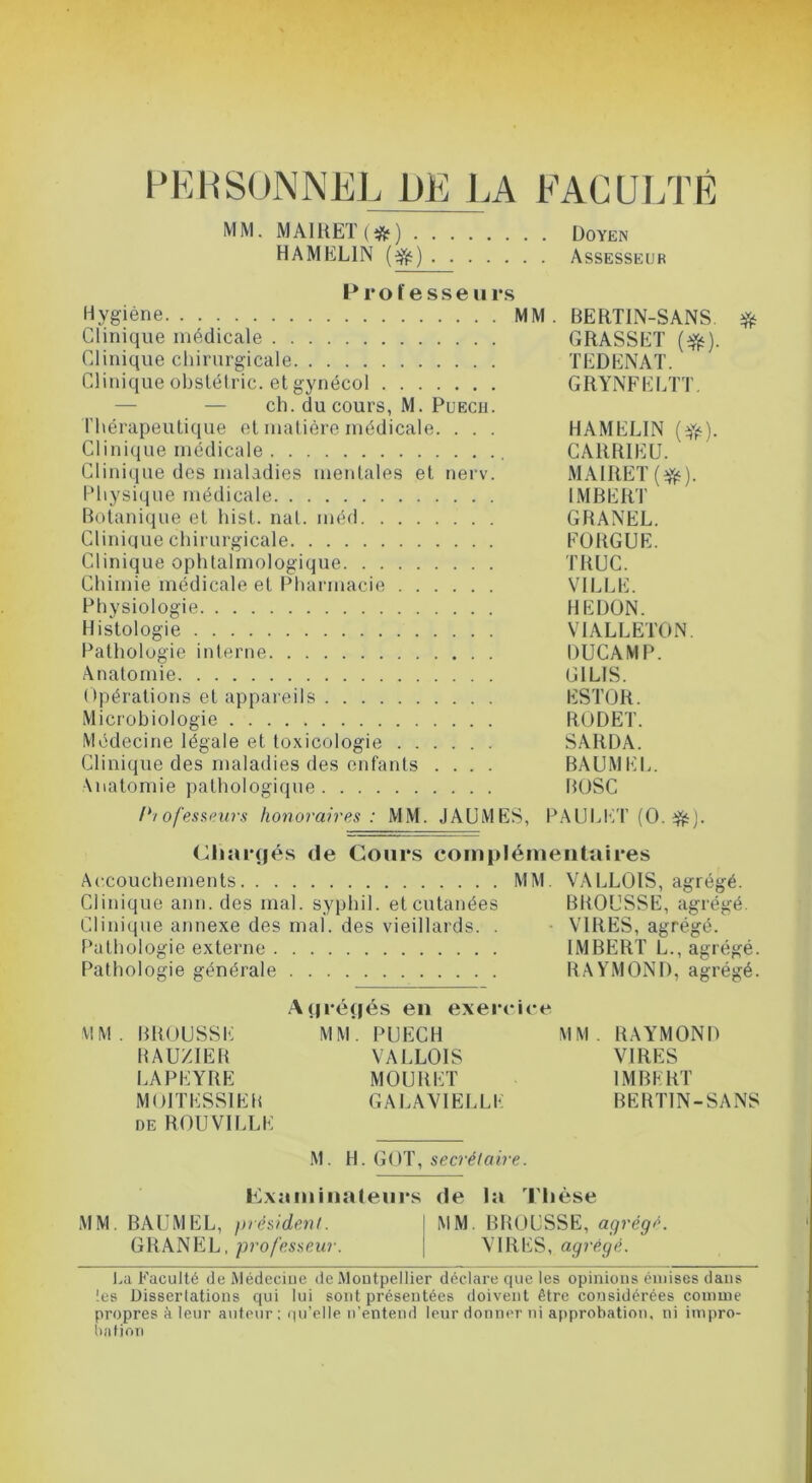 PKIiSONNEL DE LA FACULTÉ MM. MAIUET ) Doyen HAMELIN Assesseur Professeurs Hygiène MM. BERTIN-SANS ^ Clinique médicale GRASSET (^). Clinique chirurgicale TEDENAT. Clinique obslélric. etgynécol GRYNFELTT. — — ch. du cours, M. PuEcu. l'hérapeutique et matière médicale. . . . HAMELIN (^)Y). Clinique médicale CARRIEU. Clini(iue des maladies mentales et nerv. MAIRET Physique médicale IMBERT Botanique et hist. nat. méd GRANEL. Clinique chirurgicale EORGUE. Clinique ophtalmologique TRUC. Chimie médicale et IRiarmaciii VILLE. Physiologie HEDÜN. Histologie VIALLETON. Pathologie interne DUCAMP. Anatomie GILIS. Opérations et appaieils ESTOR. Microbiologie RODET. Médecine légale et toxicologie SARDA. Clinique des maladies des enfants .... BAUMEL. \natomie i)athologique BOSC ihofesaf'urs honoraires: MM. JAUMES, PAULET (O. J. Chîu*(jés de Cours coinpiémeiitaires Accouchements MM. VALLOIS, agrégé. Clinique ann. des mal. syphil. et cutanées BROUSSE, agrégé. Clinique annexe des mal. des vieillards. . - VIRES, agrégé. Pathologie externe IMBERT L., agrégé. Pathologie générale BAY’MONI), agrégé. .A(|ré(|és eu exercice MM. BROUSSE MM. PUECH MM. RAYMOND RAUZIER VALLOIS VIRES LAPEYRE MOURUT IMBERT MOITESSIER GALAVIELLE BERTIN-SANS DE ROUVILLE M. H. GOT, secrétaire. Cxaiuiualeurs de la Thèse MM. BAUMEL, président. MM. BROUSSE, agrégr. GRANEL, professeur. \ VIRES, agrégé. I.a Faculté de Médecine de Montpellier déclare que les opinions émises dans les Dissertations qui lui sont présentées doivent être considérées comme propres à leur auteur: qu’elle n’entend leur donner ni approbation, ni impro- i)afion