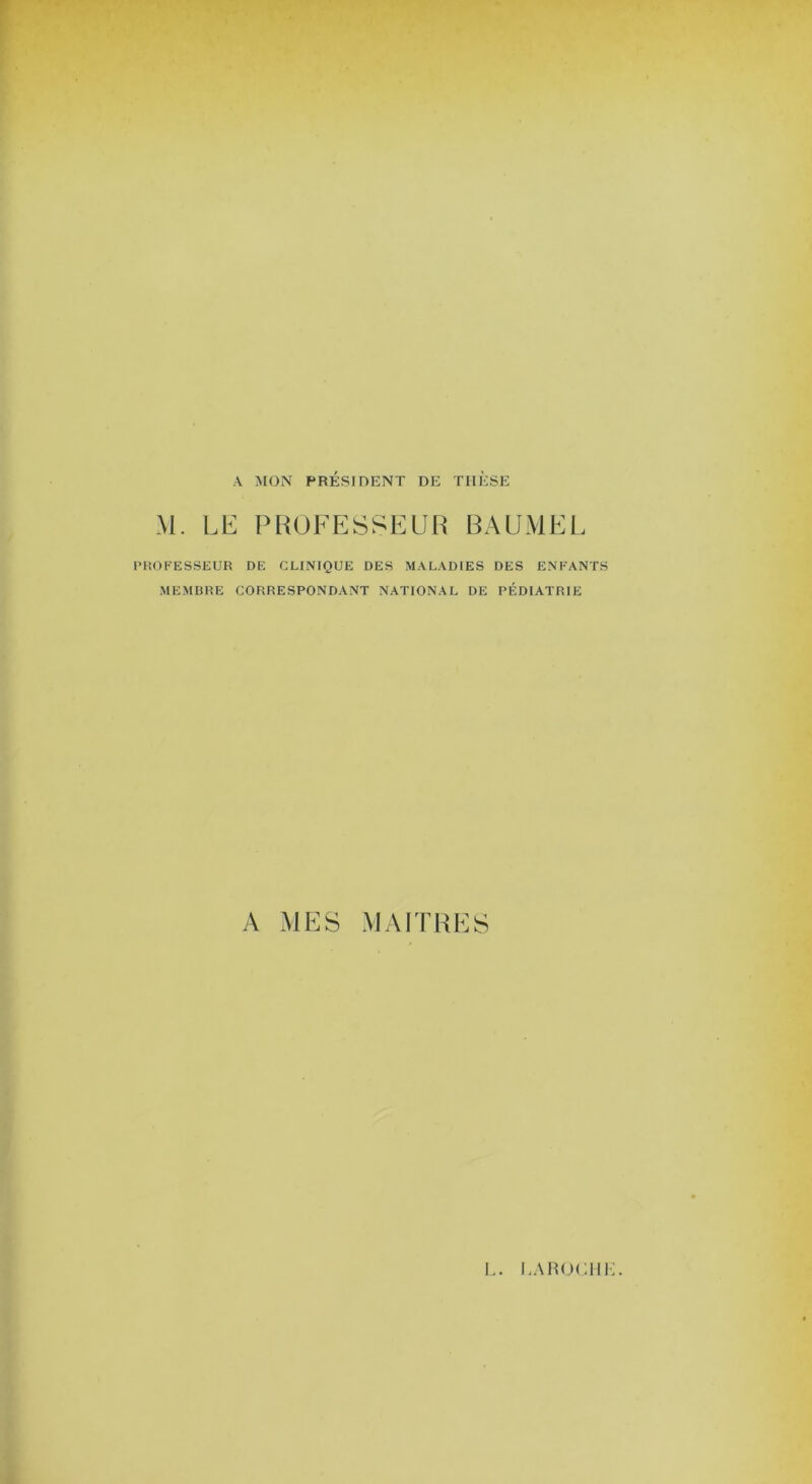 A MON PRÉSIDENT DE THESE M. LE PROFESSEUR BAUMEL PHOFESSEUR DE CLINIQUE DES MALADIES DES ENFANTS MEMBRE CORRESPONDANT NATIONAL DE PÉDIATRIE A MES MAITRES I.. i,ah<m:iii