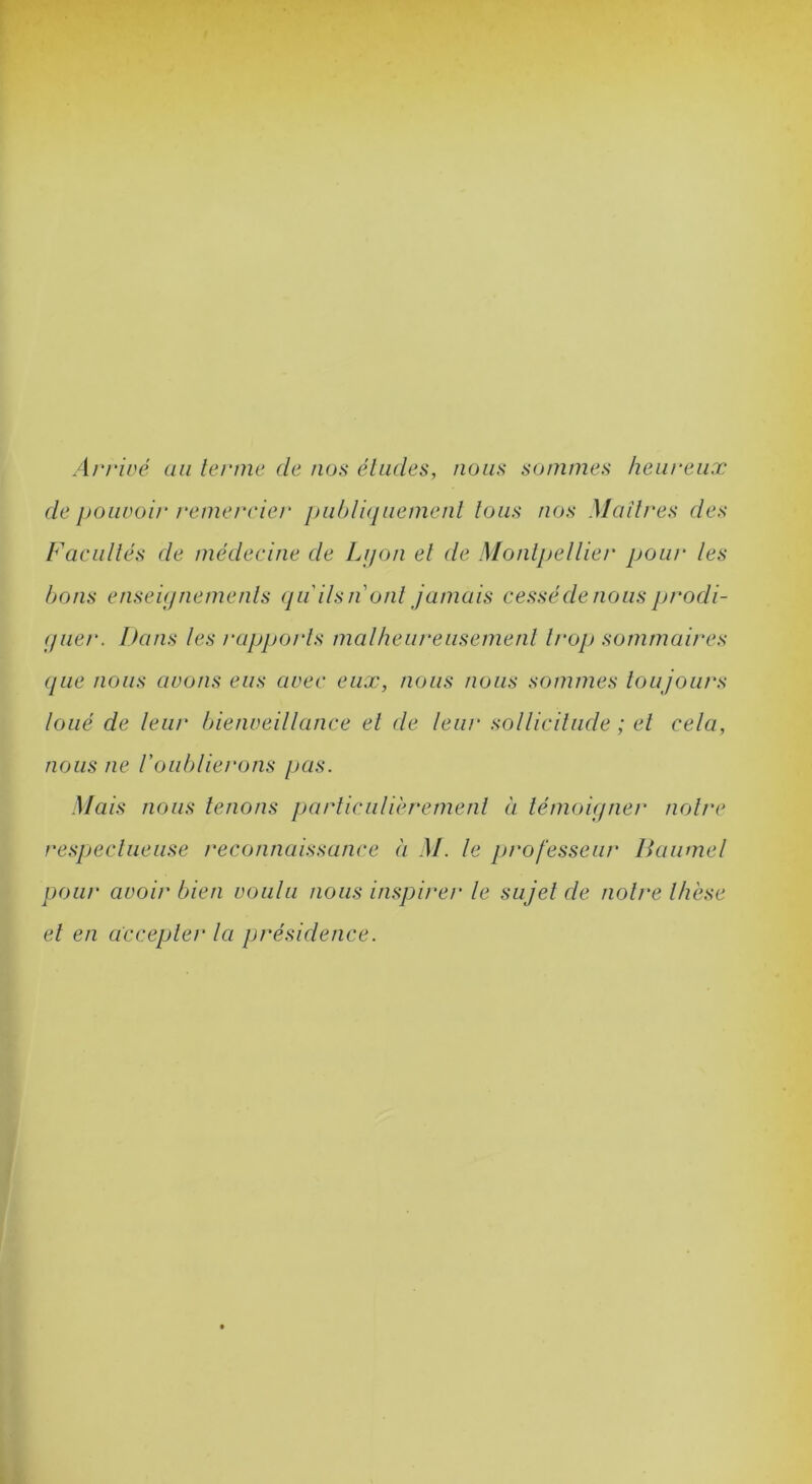 Arriré au lerine de nos éludes, nous sommes heureux de pouvoir remerrier jju/)/i(juement tous nos Maîtres des Facultés de médecine de Lijon et de Montjjellie/' pour les bons enseupiemenls ([ii ils n ont jamais cessé de nous jjrodi- (juet\ Dans les rajjporls malheureiisemenl trop sommaires que nous avons eus avec eux, nous nous sommes loujours loué de leur bienveillance el de leur sollicitude ; et cela, nous ne l'oublierons pas. Mais nous tenons parliculièrement à témoiqner noire respeclueiise reconnaissance à M. le professeur liaumel pour avoir bien voulu nous inspirer le sujet de noire thèse el en accepter la présidence.