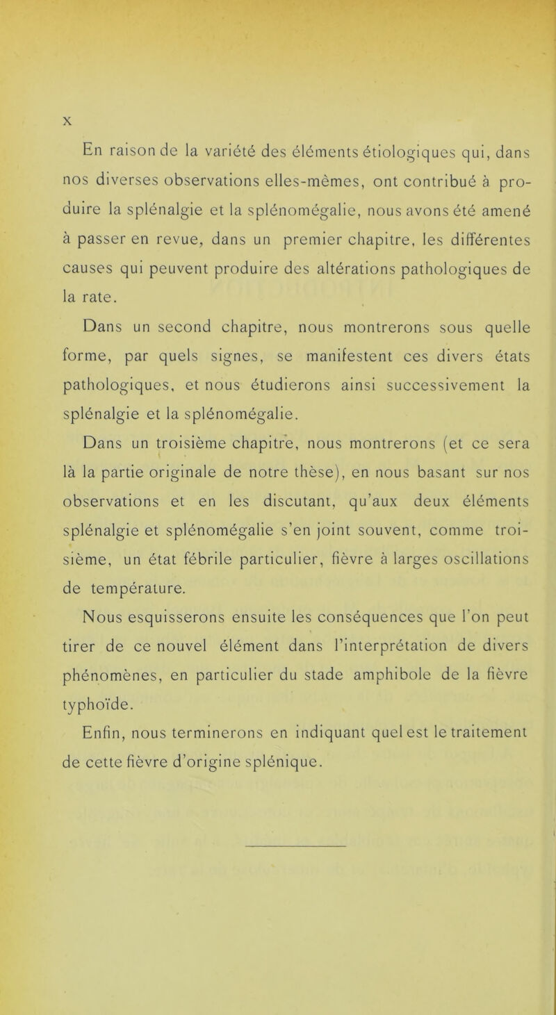 En raison de la variété des éléments étiologiques qui, dans nos diverses observations elles-mêmes, ont contribué à pro- duire la splénalgie et la splénomégalie, nous avons été amené à passer en revue, dans un premier chapitre, les différentes causes qui peuvent produire des altérations pathologiques de la rate. Dans un second chapitre, nous montrerons sous quelle forme, par quels signes, se manifestent ces divers états pathologiques, et nous étudierons ainsi successivement la splénalgie et la splénomégalie. Dans un troisième chapitre, nous montrerons (et ce sera là la partie originale de notre thèse), en nous basant sur nos observations et en les discutant, qu’aux deux éléments splénalgie et splénomégalie s’en joint souvent, comme troi- sième, un état fébrile particulier, fièvre à larges oscillations de température. Nous esquisserons ensuite les conséquences que l’on peut tirer de ce nouvel élément dans l’interprétation de divers phénomènes, en particulier du stade amphibole de la fièvre typhoïde. Enfin, nous terminerons en indiquant quel est le traitement de cette fièvre d’origine splénique.