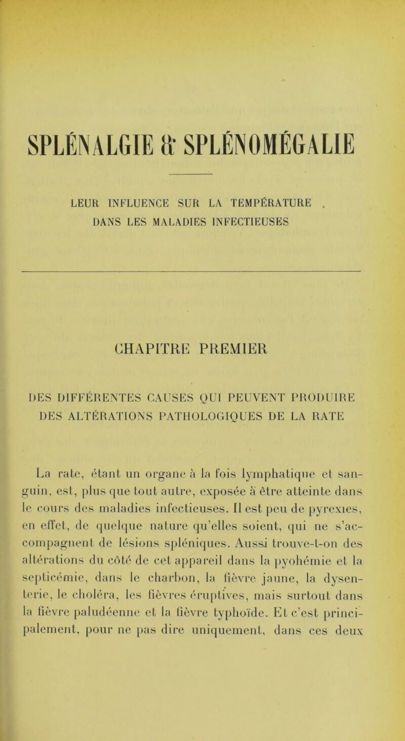 SPLÈNALGIE tt SPLÉNOMÉGALIE LEUR INFLUENCE SUR LA TEMPÉRATURE . DANS LES MALADIES INFECTIEUSES CHAPITRE PREMIER DES DIFFÉRENTES CAUSES OUI PEUVENT PRODUIRE DES ALTÉRATIONS PATHOLOGIQUES DE LA RATE La rate, étant iin organe à la fois lymphatique cl san- guin, esl, pins que tout autre, exposée a être atteinte dans le cours des maladies infectieuses. Il est [)eu de [)yrexies, en elTet, de (piehpie nature qu’elles soient, qui ne s’ac- compagnent de lésions spléniques. Aussi trouve-t-on des altérations dn côté de cet a[)jiareil dans ta j)yohémie et la septicémie, dans le charbon, la fièvre jaune, ta dysen- terie, le choléra, les lièvres éru[)tives, mais surtout dans la fièvre [)aludéenii(‘ et la lièvre typhoïde. Et c’est princi- palement. pour ne pas dire uniquement, dans ces deux