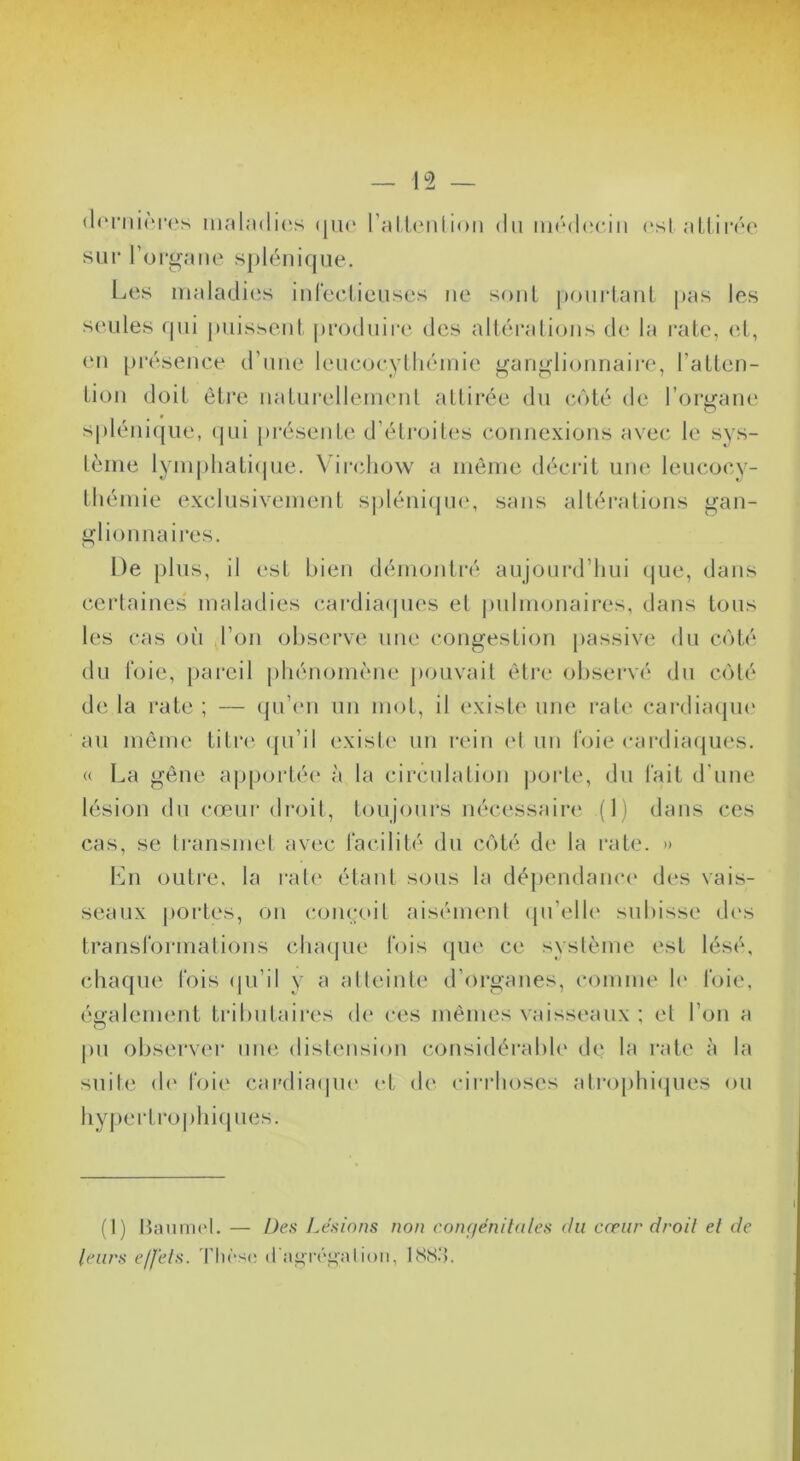 (l(*rni(M'(‘s nK'il;i(li(;s (|ik‘ ralienlinii du m(*d(îciii sur roroane splénique. ('Si al.lirée LjUS maladiiis iid'eclieuses ue soûl i>ourlaul pas les seules qui jmisseul |»roduire des altéralioiis de la raie, <‘d, eu [)i‘ésence d’uue leucoeylliéinie gangli<juriaire, l’allen- Lioii doit èli'e ualurellemeul attirée du c()té de l’orgaue spléiiicpie, (pii présente d’étroiti's c-ouiiexiijns avec le sys- tème lym|)liati(pie. \ irchow a meme décrit une leucoc.y- thémie exclusivement sj)léiii(ju(', sans altérations gan- glionnaires. De plus, il (*st bien démontré aujourd’hui (|ue, dans certaines maladies c.ardia(pies et pulnujnaires, dans tous les cas où l’on observe une congestion passive du coté du l'oie, pareil phénomène pouvait être observé du coté de la rate ; — qu’(‘u un mot, il (‘xiste une rate cardiaipn* au même titre ([u’il existe un rein ('t un t'oie cardia(|ues. <( La gêne apportée à la circulation jiorte, du l'ait d'une lésion du cœur droit, toujours nécessaire (I) dans ces cas, se transmet avec l'acilité du C(')té de la rate. » Lu oiiti'c, la rate étant sous la dépendanc(' des vais- seaux portes, on comatil aisément ipi’elh' subisse (h's transl'ormalions chaque Cois (pie ce système est lésé, chaque lois (pi’il y a atleiiite d’organes, comme h' l'oie, également tributaires de ces mêmes vaisseaux ; et l’on a pu observer inu'. (list('Usion cousidérabh' de la rate à la suite (!(' t'oii' cardia(pi(' et d(' cirrhoses alrophi(pies ou hypertroj)hi(pies. (1) liaiinnd. — De.fi Lésions non confjénitalcs du cœur droit et de leurs effets. 'Hirsc; ion, ISS.’}.