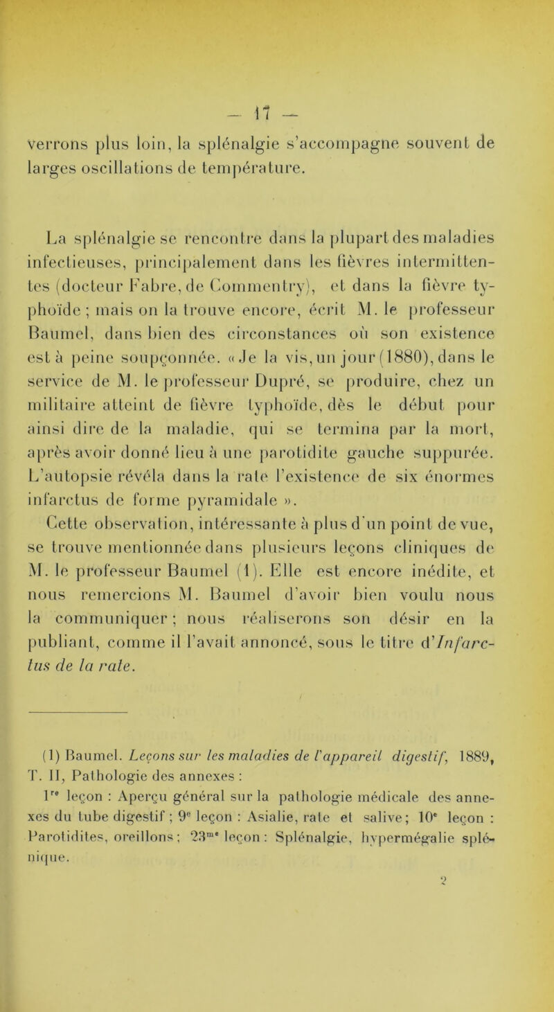 verrons plus loin, la splénalgie s’accompagne souvent de larges oscillations de tem|)érature. La s[)lénalgie se rencontre dans la plupart des maladies infectieuses, principalement dans les lièvres intermitten- tes (docteur Fabre, de (iommentrv), et dans la lièvre ty- phoïde ; mais on la trouve encoi*e, écrit M. le professeur Haumel, dans bien des circonstances où son existence esta jieine soupçonnée. «Je la vis, un jour ( 1880), dans le service de M. le jirofesseur Dupré, se produire, chez un militaire atteint de lièvre typhoïde, dès le début jiour ainsi dire de la maladie, qui se termina par la moiJ, après avoir donné lieu à une parotidite gauche supjmrée. L’autopsie révéla dans la rate l’existence de six énormes infai'ctus de forme pyramidale ». Cette observation, intéressante à plus d'un point de vue, se trouve mentionnée dans plusieurs leçons cliniques d(' M. le professeur Baiimel i l). Elle est encore inédite, et nous remercions M. Haumel d’avoir bien voulu nous la communiquer; nous réaliserons son désii* en la [)ubliant, comme il l’avait annoncé, sous le titre Infarc- liis de la raie. (1) Baumel. Leçons sur les maladies de l'appareil digestif, 1889, Il, Pathologie des annexes : P* leçon : Aperçu général sur la pathologie médicale des anne- xes du tube digestif ; 9® leçon : Asialie, rate et salive; 10* leçon ; Parotidites, oreillons ; 23“* leçon : Splénalgie, hvpermégalie sphV* ni((iie.