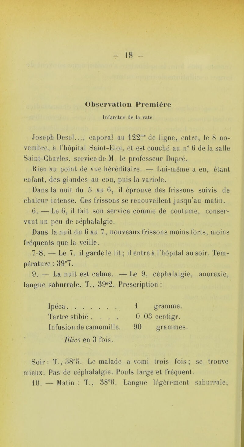 <Jbservatioii Première Inl'arctus de la raie Joseph Descl..., caporal au 122'“ de ligne, entre, le 8 no- venibie, à riiôpital Sainl-l^loi, et est couché au ii“ G de la salle Saint-Charles, service de M le professeur Dupré. Kien au point de vue héréditaire. — Lui-même a eu, étant enfant, des glandes au cou, puis la variole. Dans la nuit du 5 au 6, il éprouve des frissons suivis de chaleur intense. Ces frissons se renouvellent jusqu’au matin. 6. — Le 6, il fait son service comme de coutume, conser- vant un peu de céphalalgie. Dans la nuit du 6 au 7, nouveaux frissons moinsforts, moins fréquents que la veille. 7-8. — Le 7, il garde le lit ; il entre à riiôpital au soir. Tem- pérature : 39“7. 9. — La nuit est calme. — Le 9, céphalalgie, anorexie, langue saburrale. T., 39“2. FVescription : Ipéca 1 gramme. Tartre stibié . ... 0 03 ccniigr. Infusion de camomille. 90 grammes. Illico en 3 fois. Soir: T., 38°5. Le malade a vomi trois fois; se trouve mieux. Pas de céphalalgie. Pouls large et fréquent. 10. — Matin : T., 38T>. Langue légèrement saburrale.