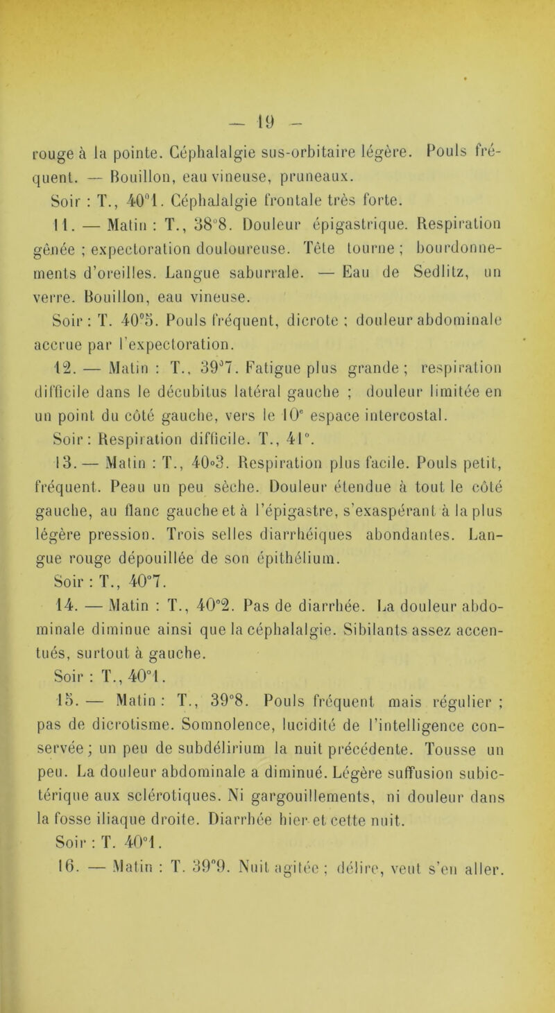 rouge à la pointe. Céphalalgie sus-orbitaire légère. Pouls fré- quent. — Bouillon, eau vineuse, pruneau.x. Soir ; T., iO!. Céphalalgie frontale très forte. 11. — Malin : T., 38“8. Douleur épigastrique. Respiration gênée ; expectoration douloureuse. Tète tourne; bourdonne- ments d’oreilles. Langue saburrale. — Eau de Sedlitz, un vei-re. Bouillon, eau vineuse. Soir : T. 40®5. Pouls fréquent, dicrote : douleur abdominale accrue par l’expectoration. 12. — Malin : T.. 39'’7. Fatigue plus grande; respiration difficile dans le décubitus latéral gauche ; douleur limitée en un point du côté gauche, vers le 10' espace intercostal. Soir; Respiration difficile. T., 41“. 13. — Malin : T., 40»3. Respiration plus facile. Fiouls petit, fréquent. Peau un peu sèche. Douleur étendue à tout le côté gauche, au liane gauche et à l’épigastre, s’exaspérant à la plus légère pression. Trois selles diarrhéiques abondantes. Lan- gue rouge dépouillée de son épithélium. Soir : T., 40“7. 14. — Matin : T., 40“2. Pas de diarrhée. La douleur al)do- minale diminue ainsi que la céphalalgie. Sibilants assez accen- tués, surtout à gauche. Soir; T.,40“l. lo.— Matin; T., 39“8. Pouls fréquent mais régulier; pas de dicrotisme. Somnolence, lucidité de l’intelligence con- servée ; un peu de subdélirium la nuit pi*écédente. Tousse un peu. La douleur abdominale a diminué. Légère suffusion subic- térique aux sclérotiques. Ni gargouillements, ni douleur dans la fosse iliaque droite. Diarrhée hier et cette nuit. Soir ; T. 40“ 1. If3. — Matiii ; T. 399. Nuit agitée ; délire, veut s’eu aller.