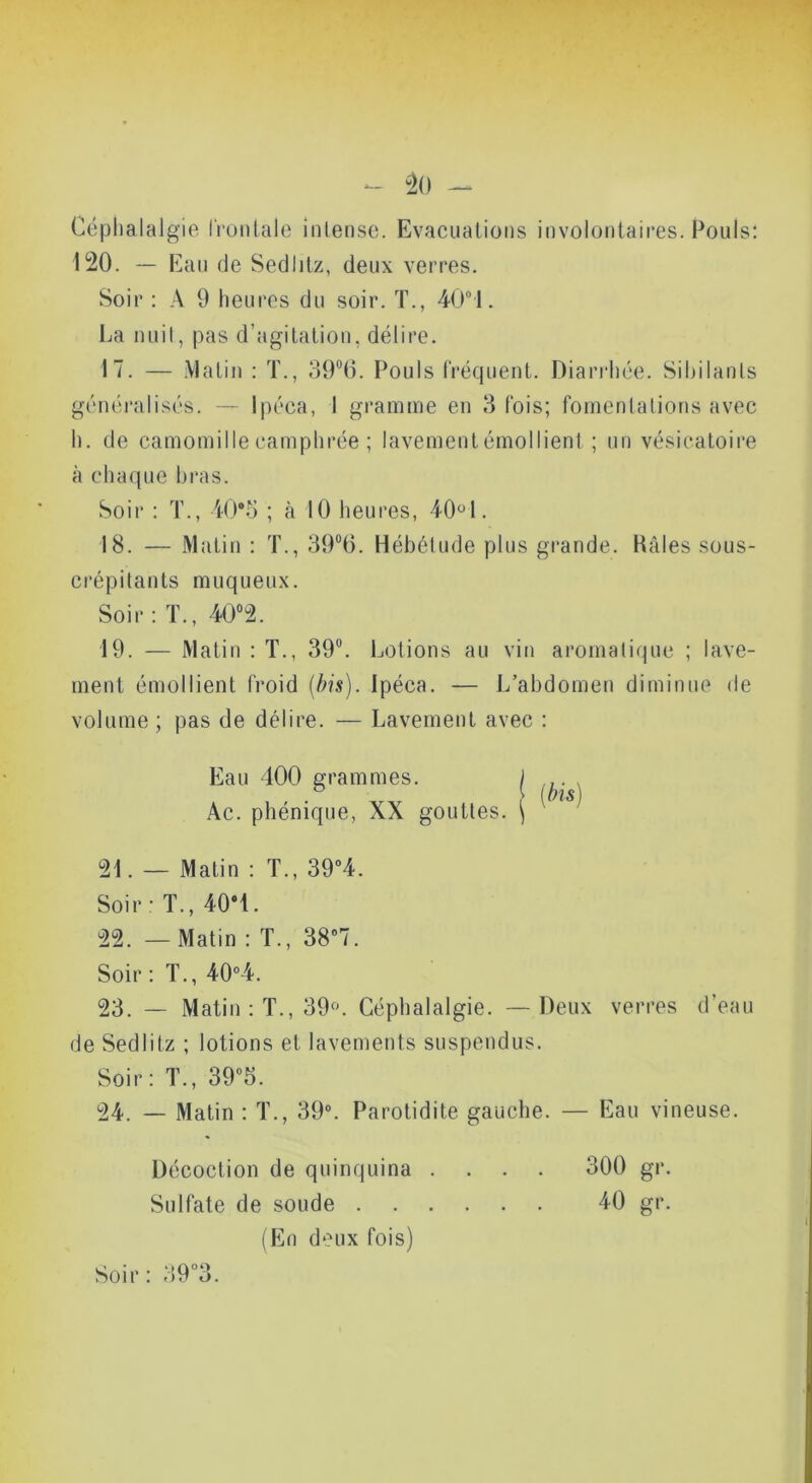 - “20 — Céphalalgie IVunlale intense. Evacuations involontaires. Pouls: 120. — Eau de Sedlitz, deux verres. Soir : A 9 heures du soir. T., 40“1. La nuit, pas d’agitation, délire. 17. — Matin : T., 39®0. Pouls IVéquent. Diaridiée. Sibilants généralisés. — Ipéca, 1 gramme en 3 fois; fomentations avec h. de camomille camphrée ; lavement émollient ; un vésicatoire à cha([ue bras. Soir : T., 40*o ; k 10 heures, 401. 18. — Matin : T., SO^O. Hébétude plus grande. Kâles sous- crépitants muqueux. Soir: T., 40“2. 19. — Matin : T., 39”. Lotions au vin aromatique ; lave- ment émollient froid [bis). Ipéca. — L’abdomen diminue de volume ; pas de délire. — Lavement avec : Eau 400 grammes. ) ^ V ms) Ac. phénique, XX gouttes. \ 21. — Matin : T., 39”4. Soir ' T., 40*1. 22. — Matin : T., 38*7. Soir : T., 40*4. 23. — Matin: T., 39^ Céphalalgie. — Deux verres d’eau de Sedlitz ; lotions et lavements suspendus. Soir : T., 39*5. 24. — Matin : T., 39*. Parotidite gauche. — Eau vineuse. Décoction de quinquina .... 300 gr. Sulfate de soude 40 gr. (F]n deux fois) Soir: 39*3.