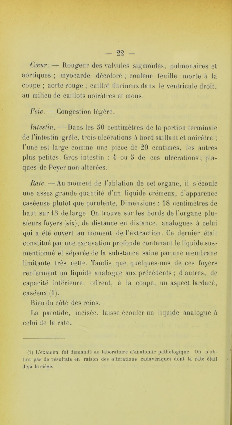 y — 2^2 — Cœur. — Rougeur des valvules sigmoïdes, pulmonaires et aortiques ; myocarde décoloré ; couleur feuille morte à la coupe ; aorte rouge ; caillot fibrineux dans le ventricule droit, au milieu de caillots noirâtres et mous. Foie. — Congestion légère. Intestin. — Dans les 50 centimètres de la portion terminale de l’intestin grêle, trois ulcérations à bord saillant et noirâtre ; rune est large comme une pièce de 20 centimes, les autres plus petites. Gros intestin : 4 ou 5 de ces ulcéi'ations ; pla- ques de Peyer non altérées. hâte. — Au moment de l’ablation de cet organe, il s’écoule une assez grande quantité d’un liquide crémeux, d’apparence caséeuse plutôt que purulente. Dimensions : 18 centimètres de liant sur 13 de large. On trouve sur les bords de l'organe plu- sieurs foyers (six), de distance en distance, analogues à celui qui a été ouvert au moment de l’extraction. Ce dernier était constitué par une excavation profonde contenant le liquide sus- mentionné et séparée de la substance saine par une membrane limitante très nette. Tandis que quelques uns de ces foyers renferment un liquide analogue aux précédents; d’autres, de capacité inférieure, offrent, à la coupe, un aspect lardacé, caséeux (1). Rien du côté des reins. La parotide, incisée, laisse écouler un liquide analogue à celui de la rate. (1) L’examen fut demandé an laboratoire d’anatomie pathologique. On n’ob- tint pas de résultats en raison des altérations cadavériques dont la rate était déjà le siège.