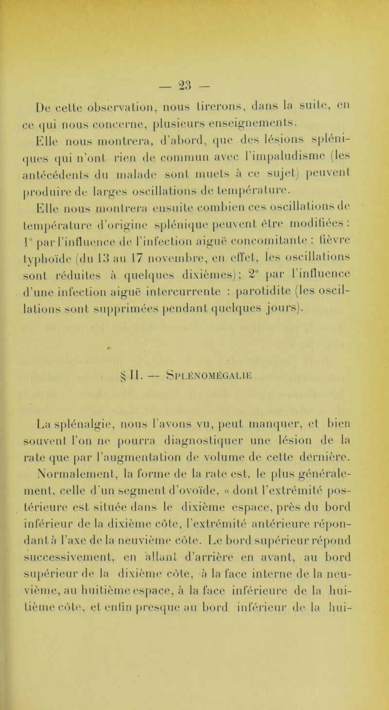 — ^23 — De ceLte observation, nous tirerons, dans la suite, en ce qui nous concerne, plusieurs enseignements. b]lle nous montrera, d’abord, (pie des lésions spleni- (pi(‘s (|ui n’ont rien d(î c(3niniim avec 1 impalndisme (les antécédents du inahub' sont muets à ce sujetj peuvent |)roilnirede larges oscillations de tem[)éralnr(‘. l^llle nous montrera ensuite (mmbien ces oscillations de température d’origine spléni(jue ptuivent être modiliées : 1° j)ar rintln(Mu*e di' l’inrecticjn aiguë concomitant(‘ : lièvre tyi)lioïd(' (du 13 an 17 novembre, en elTet, les oscillations sont réduites à (juehpies dixièmes); 2'’ par rinlluence d’une inlection aiguë intercurrente : parotidite (b‘s oscil- lations sont siqiprimées |)endant (pielques jours). II. — Spi.énomégalie La splénalgie, nous l’avons vu, peut mampier, et bien souvimt l’on ne [loui’ra diagnostiipier une lésion de la rate que par l’augmentation di‘ voliiim' de cette dernière. Normalement, la forme de la i-ateest, le [)lus générale- ment, celle d'un segment d’ovoïde, « dont l’extrémité [)os- térieure est située dans le dixième espace, près dn bord inférieur de la dixième C()te, l’extrémité antérieure réjion- dantà l’axe de la neuvième c(Me. Le bord supérieur réjiond successivement, en allant d’arrière en avant, au bord supérieur de la dixième C()te, à la face interne de la neu- vième, an huitième espace, à la face inférieure de la hui- tième caïb', et enlin |)i'es(pie au boixl inférieur d(> la hui-