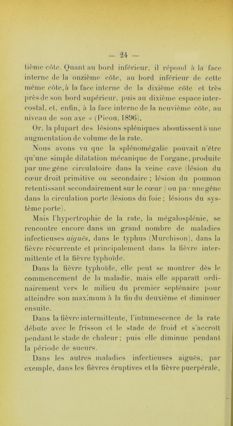 tiènie c<')le. Onanl au bord iul‘éi’i(‘ur, il r(‘|)oii(l à la face inlerno de la onzième* eôle, au bord inférieur de cette nièine cote,à la face inteiaie de la dixième côte et très prèsd(‘son boi'd su|)érieur, j)uis au dixième espace intei- coslal, el, enlin, à la face iidernede la neuvième cote, au niveau de son axe » (l^icou, 181)b). Or, la plu[)arl des lésions spléniques aboutissentà iine augmentation de volume! de la rate. Nous avons vu epie la sj)lénomégalie |)Ouvait n’être (pi’une* sim[)le dilatation mécaniepie de l’organe, pi'oeluite j>ar une gène circulatoire élans la veine cave (lésion élu cœur droit piamilive eeii secondaii'c ; lésion élu poumon relenlissant secondairement sur le cœur ) ou pa • unegêne dans la circulation porte (lésions du foie; lésions du sys- tème porte). xMais l’hypertrophie de la l’ate, la mégalosplénie, se rencontre encore dans un gi’aiid nombre de malaelies infectieuses aujiiës, dans le typhus (Murchison), dans la (lèvre récurrente et principalement dans la lièvre inler- mittente et la lièvre typhoïde. Dans la lièvre typhoïde, elle peut se montrer dès le commencement de la maladie, mais elle apparaît ordi- nairement v(‘rs le milieu du premier septénaire pour atteindre son maximum à la lin du deuxième el diminuer ensuite. Dans la lièvre intermittente, l’intumescence de la rate débute avec le lïdsson et le stade de froid et s’accroît pendant h* stade de chaleur ; |)uis elle diminue jiendani la période de sueurs. Dans les autres maladies infectieuses aiguës, pai* exemple, dans les fièvres éruptives et la fièvre j)uerpérale.