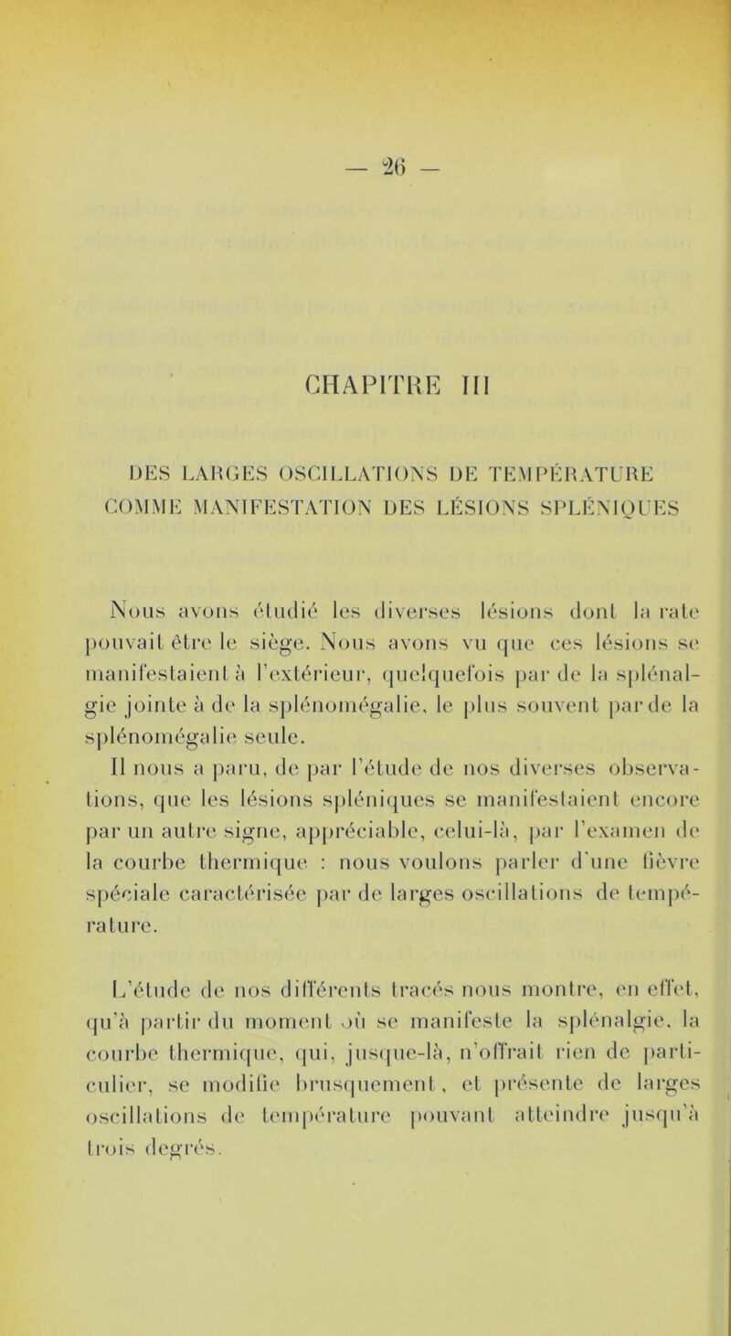 DES LAIUjES oscillations DE TEMPÉRATURE COMME MANIFESTATION DES LÉSIONS SPLÉNIOUES Nous avons éDulié les diverses lésions dont la raie ponvaiL être le siège. Nous avons vu qiu' ces lésions se manifeslaienl à l’extérieur, (pieiqnei'ois par de la splénal- gie jointe à de la splénoinégalie, le plus souvent })arde la splénomégalie seule. Il nous a paru, de par l’étude de nos diverses observa- tions, que les lésions spléniques se manirestaient encore parmi autre signe, appréciable, celui-là, par l’examen de la courbe thermique : nous voulons parler d'une lièvre spéciale caractérisée })ar de larges oscilla lions de lem|)é- raturc. lÉétude de nos différents tracés nous monlre, eu effet, qu’à partii* du moment v)ù se manifeste la splénalgie. la courbe thermicpie, (jui, jus(pie-là, n’offrait rien de j)arti- cuiier, se modilie brusquement, et présente de larges oscillations de température pouvant atteindre jusqu’à tr<ds degrés.