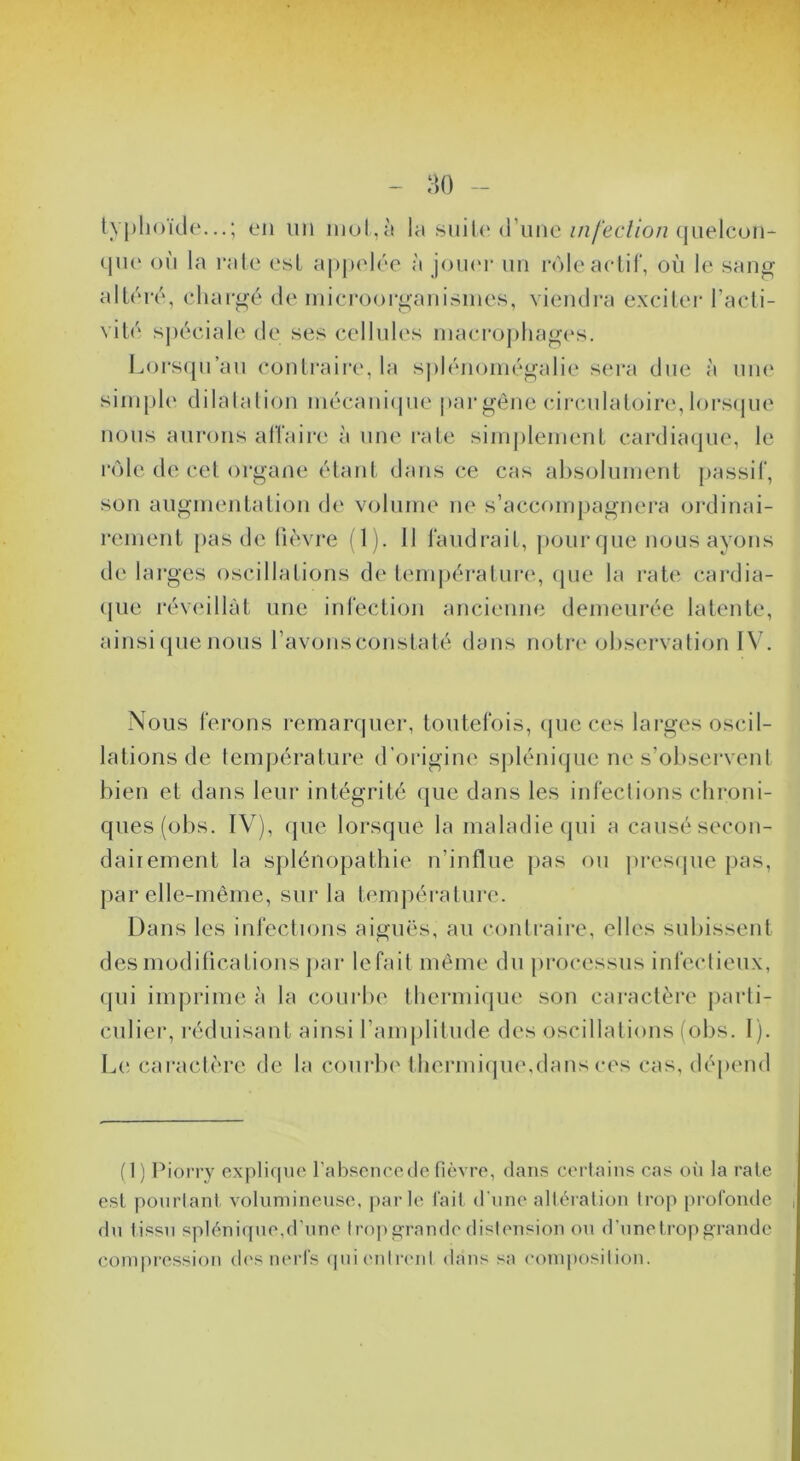 - :u) - typhoïde...; en un inol,è la .snil(Mrune//z/‘ee//o/Mjuelcün- qu(‘ on la l’ale est appidée à Joikm’ un rôle actif, où le san^ altéré, chargé de inicroorganisines, viendra exciter l’acti- vité s|)éciale de ses cellules inaci’ophages. Lors(|u’au contraii’e, la splénomégalie sera due à uii(‘ siiu[)l(‘ dilatation mécaniipie par gêne cii’culatoirii, lors(|ue nous aui’ons aiïaii’e à nm' rate siin|)leineut cardiaque, le rôle (le cet organe étant dans ce cas absolument jiassif, son augmentation de volume ne s’accompagnera ordinai- rement pas de lièvre (1). Il faudrait, pourque nousayons de lai’ges oscillations de tenqjératurcq que la rate cardia- (jue réveillât une infection ancienne demeurée latente, ainsi (jue nous l’avons constaté dans notre observation I\b Nous ferons remarquer, toutefois, (jueces lai’ges oscil- lations de température d’origine splénique ne s’observent bien et dans leui’ intégrité que dans les infections chroni- ques (obs. IV), (jue lorsque la maladie qui a causé secon- dairement la splénopathie n’influe pas ou ju*es(jue pas, par elle-même, sur la ùunpératui’e. Dans les infections aiguës, au contraire, elles subissent des modifications par lefait même du processus inb^clieux, (pii imprime à la courbe tliermiijue son caractère jiarli- culier, réduisant ainsi l’anijilitude des oscillations (obs. I). L(‘ caractère de la courlx'therinitpuvdans ces cas, dépend ( 1 ) l^iorry expliquer l’absence (te fièvre, dans certains cas on la rate est pourtant voluniinense, parle fait d'nne altération trop profonde dn tissu splénique,d’nne tro]) grande distension on d’nne trop grande compression d(‘s nerfs (jni('idrent dans sa conq)osilion.