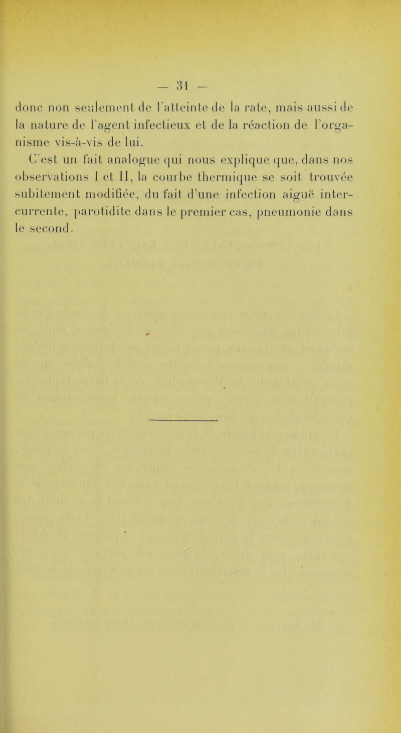 donc non senleinonl de l’atleinlede la rate, mais aussi de la nature de l’agent infectieux et de la réaction de l’orga- nisme vis-à-vis de lui. C’est un fait analogue (|ui nous explique que, dans nos observations 1 et II, la courbe thermi(|ue se soit trouvée subitement modifiée, du fait d’une infection aiguë inter- currente, parotidite dans le premier cas, |meumonie dans le second.