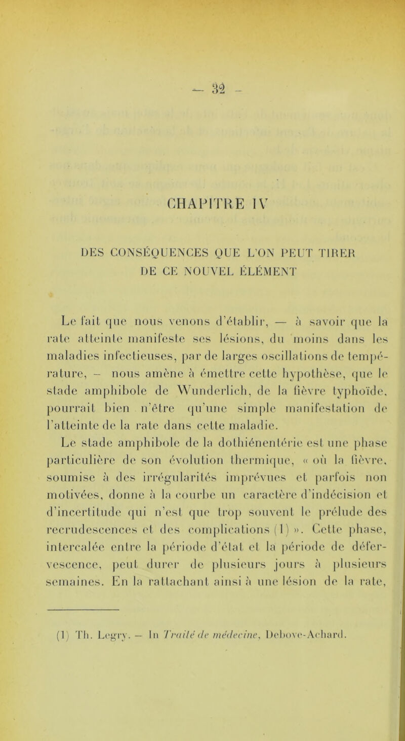 - n - CHAPITRE IV DKS CONSÉgUENCES gUE L’ON PEUT TIRER DE CE NOUVEL ÉLÉMENT Le l'ail (jiie nous venons (l’(Mal)lii‘, — à savoir que la rate aUeinle inanifesle ses lésions, dn moins clans les maladies inrectieuses, par de lai’ges oscillalions de lempé- rature, - nous amcme à émellre celle hypothèse, (jne h' stade amphibole de Wunderlich, de la lièvre lyphoïde. })OLirrail bien n’êlre (pi’nne sini|)le manireslalion ch' ralleinlede la rate dans cette maladie. Le stade amphibole de la dolhiénenlérie esl une ])hase })articulière de son évolution thermique, « on la lièvre, soumise à des irrégularités imprévues et parfois non motivées, donne à la courbe un caractère (Uindécision el d’incerlitude (]ui n’est que ti’op souvent le prélude des recrudescences (d des complications ( 1 ) ». Celle phase, intercalée entre la péi'iode d’élal el la péi’iode de défer- vescence, j)eut durer de plusieurs jours à ])lnsieurs semaines. En la rattachant ainsi à une lésion de la rate, (1) Th. L(“gr_v. — In Trailé de médecine, Dc'hovc'-Acliard.