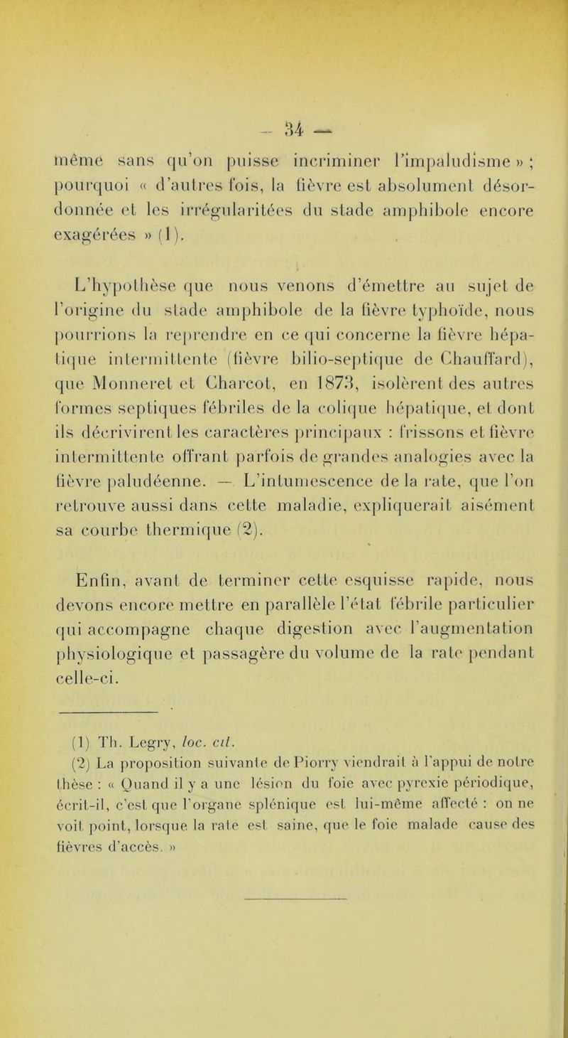 même sans qu’on puisse incriminer rimpaludisme » ; |)Oui‘quüi « d’autres fois, la lièvre est absolument désor- donnée et les irréo-ularitées du stade amphibole encore exag’érées » ( 1 ). L’hypollièse (|ue nous venons d’émettre au sujet de l’oi'igiue du stade amphibole de la lièvre' typhoïde, nous pourrions la l'eprendi'e en ce epii com^erne la lièvre héj)a- tiepie intei-mitt(‘nte (lièvre bilio-sej)li(pie de (ihaulïard ), que Mouneret et Charcot, eu 1873, isolèrent des autres formes septiques fébriles de la coliejue héjeatiepie, et dont ils décrivirent les caractères princi|)aux : frissons et lièvre' inlermittente offrant jearlbis de jïraneh's anahe^ies avec la lièvre paludéenne. — L’intumescence de la l'atc, epie l’ein i‘e'tre)uve aussi dans cette maladie, exj)li(juerait aisémenl sa courbe thermiepie (2). Enfin, avant de terminer cette esepiisse rapide, nous de'.vons encore mettre en parallèle l’élat fébrile parliculier qui accom|)agne chaque digestion avec l’augmenlation physiologique et passagère du volume de la rate [lendaut celle-ci. (1) Tli. Legry, loc. cil. (2j La projiosition suivanlo dePiony viondrail à ra])pui de noire thèse : « Ouand il y a une lésion dn Ibie avec [lyrexie périodi<jue, écrit-il, c’est que l’organe splénique <'st lui-méine alVecté : on ne voit point, lors(pie la raie esl saine, ([ue le foie malade cause des fièvres d’accès. »