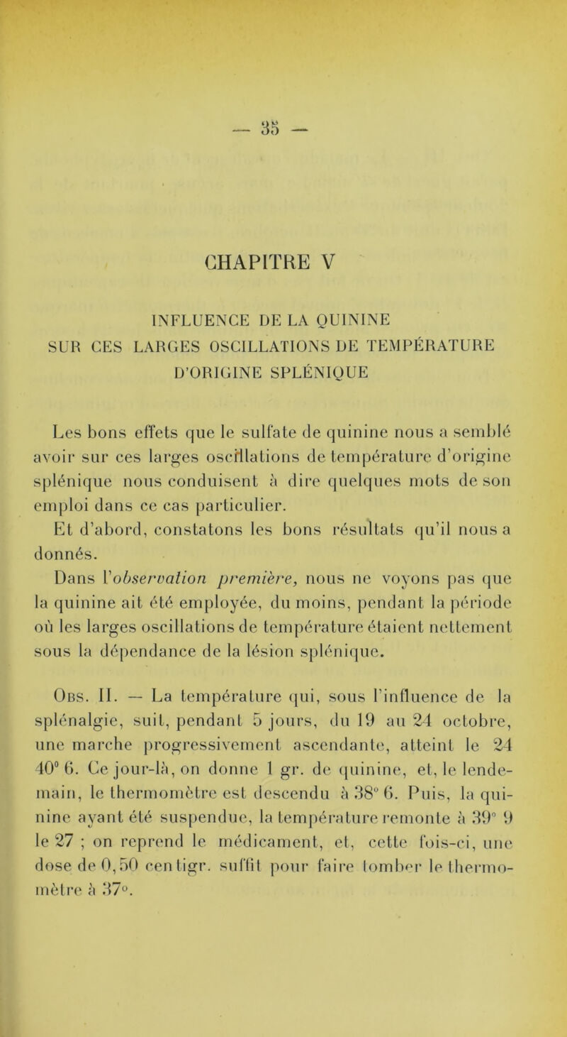 CHAPITRE V INFLUENCE DE LA QUININE SUR CES LARGES OSCILLATIONS DE TEMPÉRATURE D’ORIGINE SPLÉNIQUE Les bons effets (jiie le sulfate de quinine nous a semblé avoir sur ces larges oscHlations de température d’origine splénique nous conduisent à dire quelques mots de son emploi dans ce cas particulier. Et d’abord, constatons les bons résultats (ju’il nous a donnés. Dans Vobservalion première, nous ne voyons pas (jue la quinine ait été employée, du moins, pendant la période où les larges oscillations de température étaient nettement sous la dé[)endance de la lésion splénique. Obs. II. — La température (jui, sous l’influence de la splénalgie, suit, pendant 5 jours, du 19 au 24 octobre, une marche progressivement ascendante, atteint le 24 40“ b. Ce jour-là, on donne 1 gr. de ([iiinine, et, le lende- main, le thermomètre est descendu à 38ML Puis, la qui- nine ayant été suspendue, la température remonte à 39” 9 le 27 ; on reprend le médicament, et, cette fois-ci, une dose de 0,50 centigr. suffit pour faire lomluM* le thermo- mètre à 37*^.