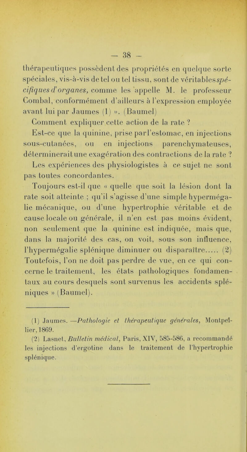 lhérapciili(jU(‘s posscdenl des propriétés en quelque sorte spéciales, vis-à-vis de tel ou tel tissu, sont de véritablesspé- cifiqiies (Torganes, cmnnm les‘aj)pelle M. le professeur Combal, conforméineiit d’ailleurs à l’expression em])loyée avant lui par Jaunies (1) ». (Baumel) Comment ex[)liquer celte action de la rate ? Cst-ce ({UC la (juinine, |)iise parl’estomac, en injections sous-cutanées, ou en injections parenchymateuses, détermineraitune exagération des contractions de la rate ? Les expériences des physiologistes à ce sujet ne sont ])as toutes concordantes. Toujours est-il (juc « quelle (jue soit la lésion dont la rate soit atteinte ; ({u’il s’agisse d’une simple hy|)erniéga- lie mécani({Lie, ou d’une hy|)ertrophie véritable et de- cause locale ou générale, il n’en est pas moins évident, non seulement que la quinine est indiquée, mais que, dans la majorité des cas, on voit, sous son influence, l’hypermégalie splénique diminuer ou dis|)araître (2) Toutefois, l’on ne doit pas jierdre de vue, en ce qui con- cerne le traitement, les états [)athologiques fondamen- taux au cours desquels sont survenus les accidents splé- niques » (Baumel). (1) Jaunies. —Pathologie et thérapeutique générales, Montpel- lier, 1869. (2) Lasnet,/?a//e//n médical, Paris, XIV, 585-586, a recommandé les injections d’ergotine dans le traitement de l’hypertrophie splénique.