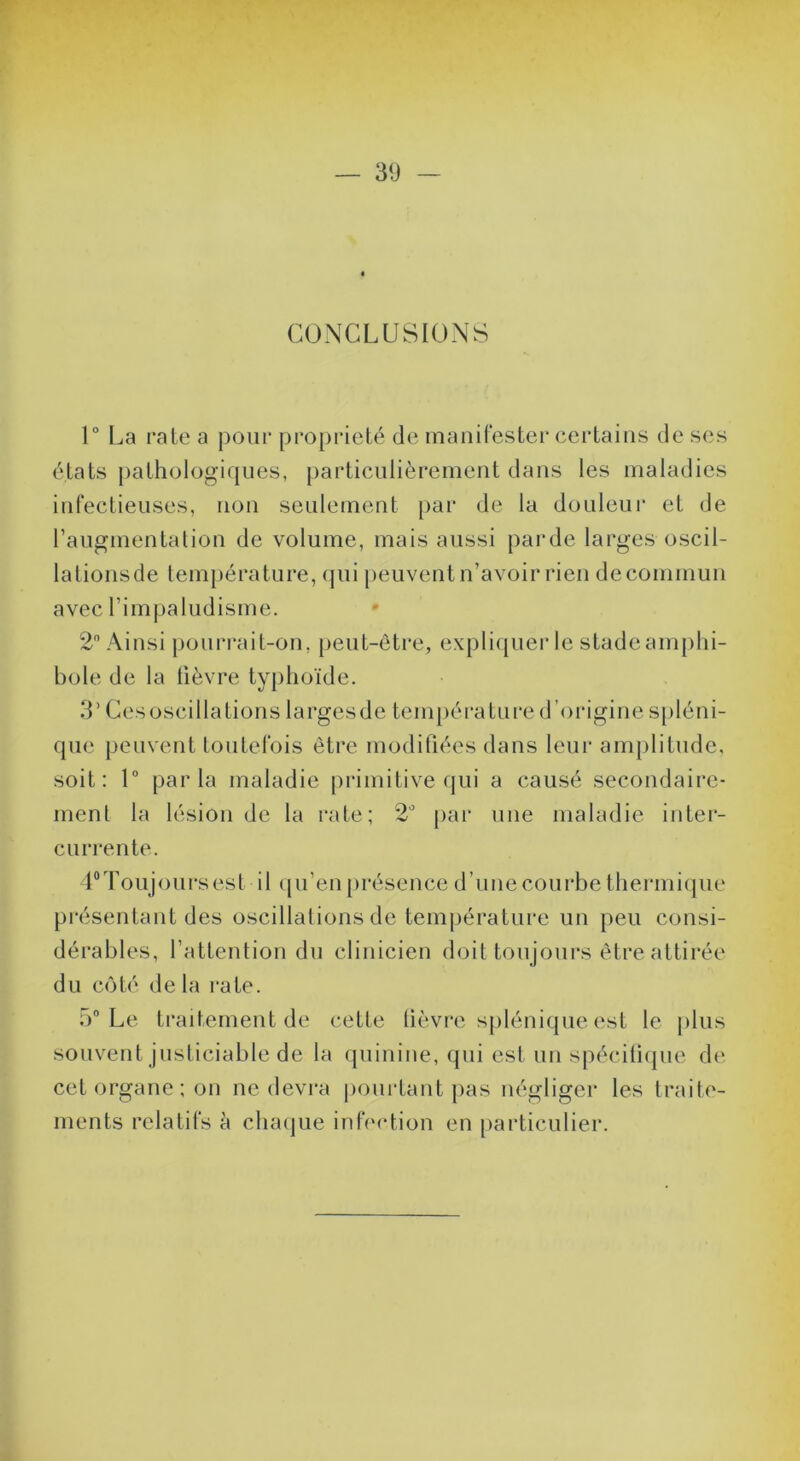 — 30 — CONCLUSIONS 1° La raie a pour propriété de manifester certains de ses états pathologiques, particulièrement dans les maladies infectieuses, non seulement par de la douleur et de raugmentalion de volume, mais aussi panle larges oscil- lationsde température, (jui peuvent n’avoir rien de commun avec rimpaludisme. 2 Ainsi pourrait-on, peut-être, expli([uer le stadeam[)lii- bole de la fièvre typhoïde. 3’ Cesoscillations largesde température d’origine spléni- que peuvent toutefois être modifiées dans leur amjililude, soit: 1 parla maladie primitive qui a causé secondaire- ment la lésion de la rate; 2 pai’ une maladie inter- currente. LToujoursest il (|u’en présence d’une courbe thermique présentant des oscillations de température un peu consi- dérables, l’attention du clinicien doit toujoui's être attirée du côté delà rate. iV Le traitement de cette lièvre splénique est le plus souvent justiciable de la quinine, qui est iiii spécifiipie de cet organe; on ne devra ponidant pas négliger les traite- ments relatifs à cliaijue infVvqion en [larticulier.