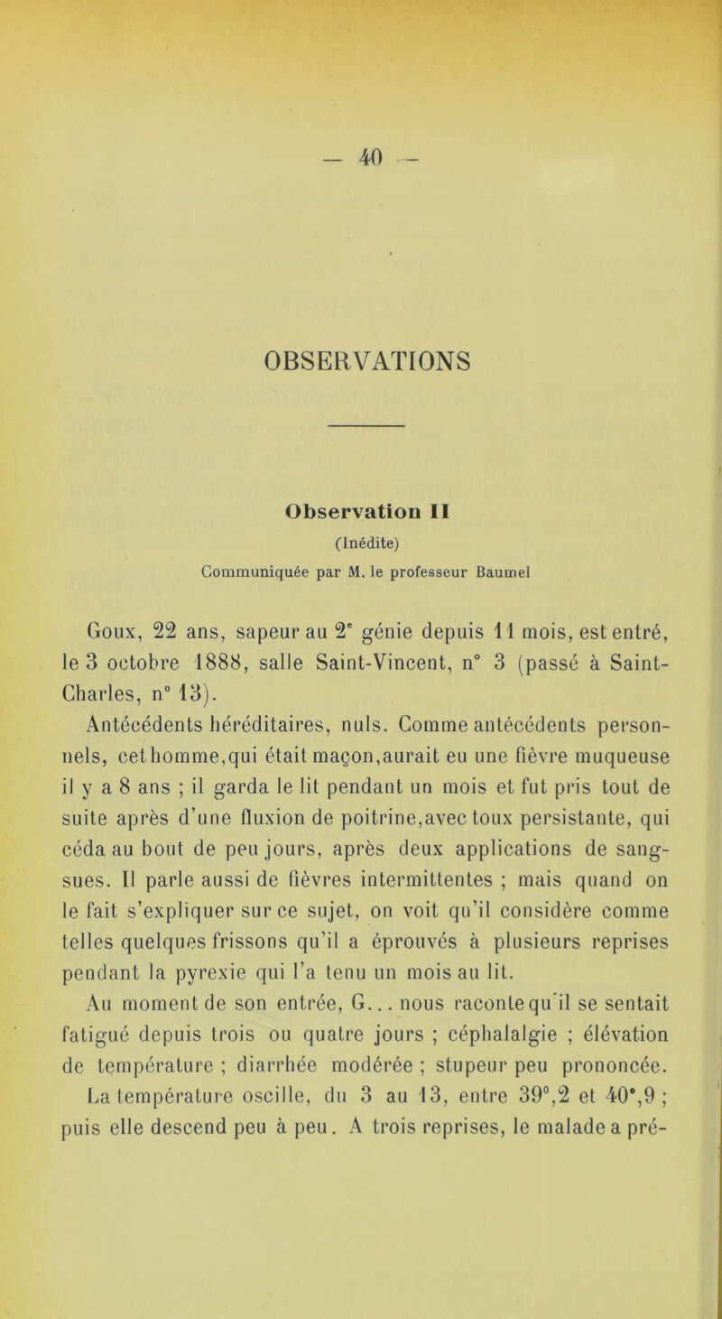 OBSERVATIONS Observation II (Inédite) Communiquée par M. le professeur Baumel Goux, 22 ans, sapeur au 2' génie depuis Tl mois, est entré, le 3 octobre 1888, salle Saint-Vincent, n° 3 (passé à Saint- Charles, n° 13). Antécédents héréditaires, nuis. Gomme antécédents person- nels, cethomme,qui était maçon,aurait eu une fièvre muqueuse il y a 8 ans ; il garda le lit pendant un mois et fut pris tout de suite après d’une fluxion de poitrine,avec toux persistante, qui céda au bout de peu jours, après deux applications de sang- sues. Il parle aussi de fièvres intermittentes ; mais quand on le fait s’expliquer sur ce sujet, on voit qu’il considère comme telles quelques frissons qu’il a éprouvés à plusieurs reprises pendant la pyrexie qui l’a tenu un mois au lit. Au moment de son entrée. G... nous raconte qu’il se sentait fatigué depuis trois ou quatre jours ; céphalalgie ; élévation de température ; diarrhée modérée ; stupeur peu prononcée. La température oscille, du 3 au 13, entre 39®,2 et 40*,9 ; puis elle descend peu à peu. A trois reprises, le malade a pré-