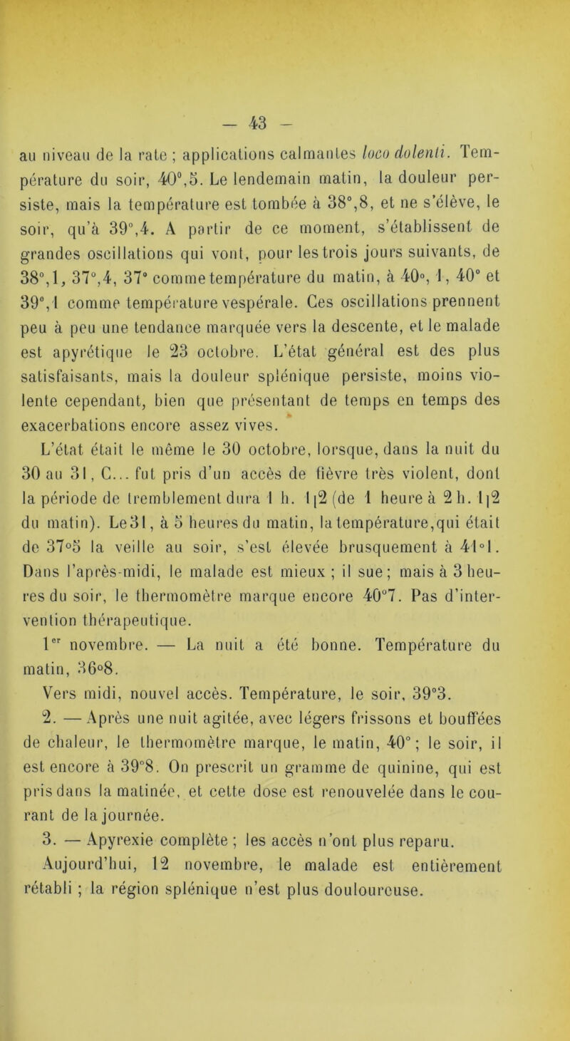 au niveau de la raie ; applications calmantes loco dolenti. Tem- pérature du soir, 40®,5. Le lendemain matin, la douleur per- siste, mais la température est tombée à 38°,8, et ne s’élève, le soir, qu’à 39°,4. A partir de ce moment, s’établissent de grandes oscillations qui vont, pour les trois jours suivants, de 38°,1, 37°,4, 37° comme température du matin, à 40% I, 40“ et 39°, I comme température vespérale. Ces oscillations prennent peu à peu une tendance marquée vers la descente, et le malade est apyrétique le 23 octobre. L’état général est des plus satisfaisants, mais la douleur splénique persiste, moins vio- lente cependant, bien que présentant de temps en temps des exacerbations encore assez vives. L’état était le même le 30 octobre, lorsque, dans la nuit du 30 au 31, C... fut pris d’un accès de fièvre très violent, dont la période de tremblement dura I h. 1|2(de 1 heure à 2h. 1|2 du matin). Le31, à o heures du matin, la température,qui était de 37°5 la veille au soir, s’est élevée brusquement à 41°1. Dans l’après-midi, le malade est mieux; il sue; mais à 3 heu- res du soir, le thermomètre marque encore 40°7. Pas d’inter- vention thérapeutique. l® novembre. — La nuit a été bonne. Température du matin, 36°8. Vers midi, nouvel accès. Température, le soir, 39°3. 2. —Après une nuit agitée, avec légers frissons et bouffées de chaleur, le thermomètre marque, le matin, 40°; le soir, il est encore à 39°8. On prescrit un gramme de quinine, qui est pris dans la matinée, et cette dose est renouvelée dans le cou- rant de la journée. 3. — Apyrexie complète ; les accès n’ont plus reparu. Aujourd’hui, 12 novembre, le malade est entièrement rétabli ; la région splénique n’est plus douloureuse.