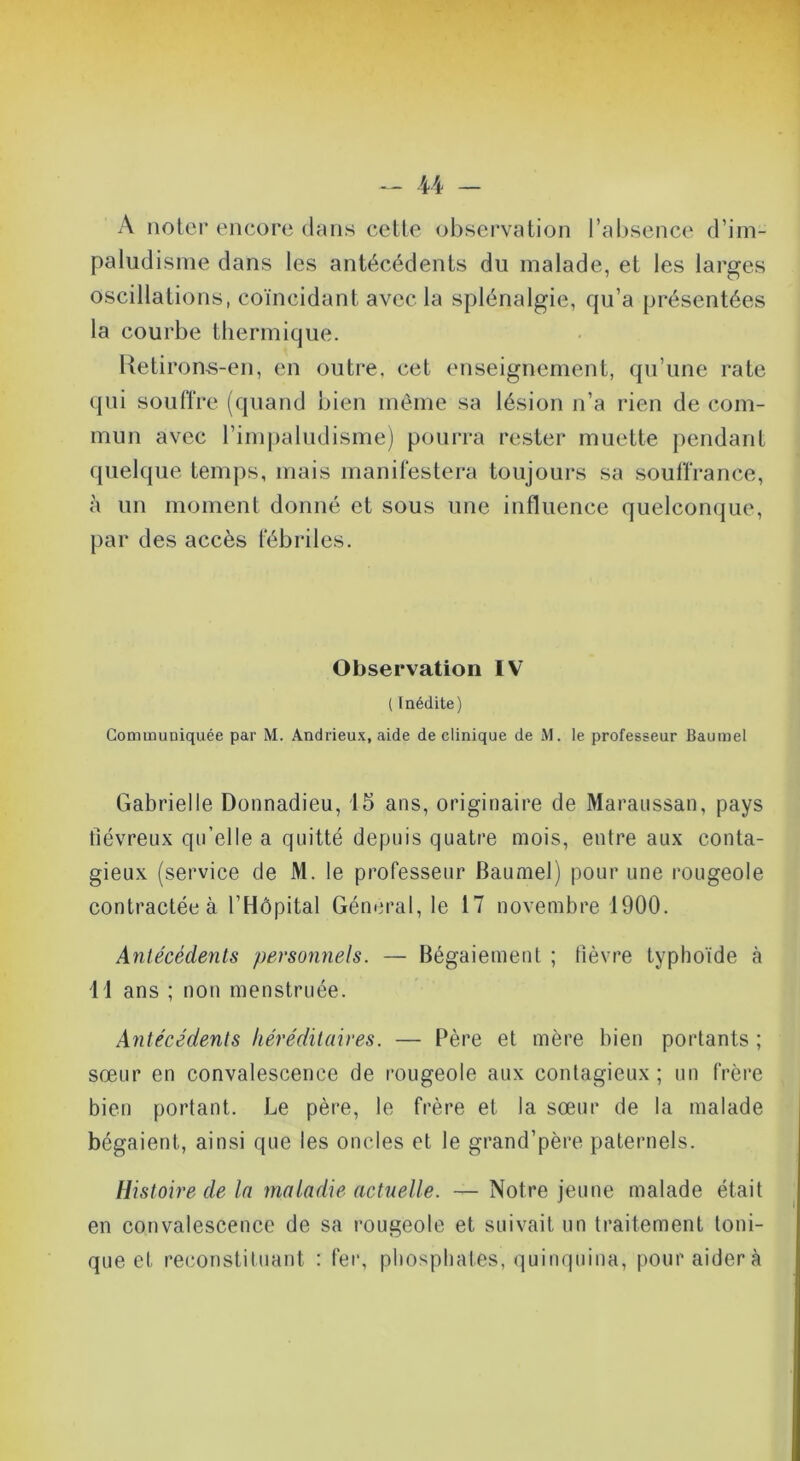 A noter encore dans cette observation l’absence d’im- paludisnie dans les antécédents du malade, et les larges oscillations, coïncidant avec la splénalgie, qu’a présentées la courbe thermique. Uetirons-en, en outre, cet enseignement, qu’une rate qui soulïre (quand bien même sa lésion n’a rien de com- mun avec l’impaludisme) pourra rester muette pendant quelque temps, mais manilestera toujours sa souffrance, à un moment donné et sous une influence quelconque, par des accès fébriles. Observation IV ( Inédite) Communiquée par M. Andrieux, aide de clinique de M. le professeur Baumel Gabriel le Donnadieu, 15 ans, originaire de Maraiissan, pays fiévreux qu’elle a quitté depuis quatre mois, entre aux conta- gieux (service de M. le professeur Baumel) pour une rougeole contractée à l’Hôpital Général, le 17 novembre 1900. Antécédents personnels. — Bégaiement ; fièvre typhoïde à li ans ; non menstruée. Antécédents héréditaires. — Père et mère bien portants ; sœur en convalescence de rougeole aux contagieux ; un frère bien portant. Le père, le frère et la sœur de la malade bégaient, ainsi que les oncles et le grand’père paternels. Histoire de la maladie actuelle. — Notre jeune malade était en convalescence de sa rougeole et suivait un traitement toni- que et reconstituant : fer, phosphates, quinquina, pour aidera