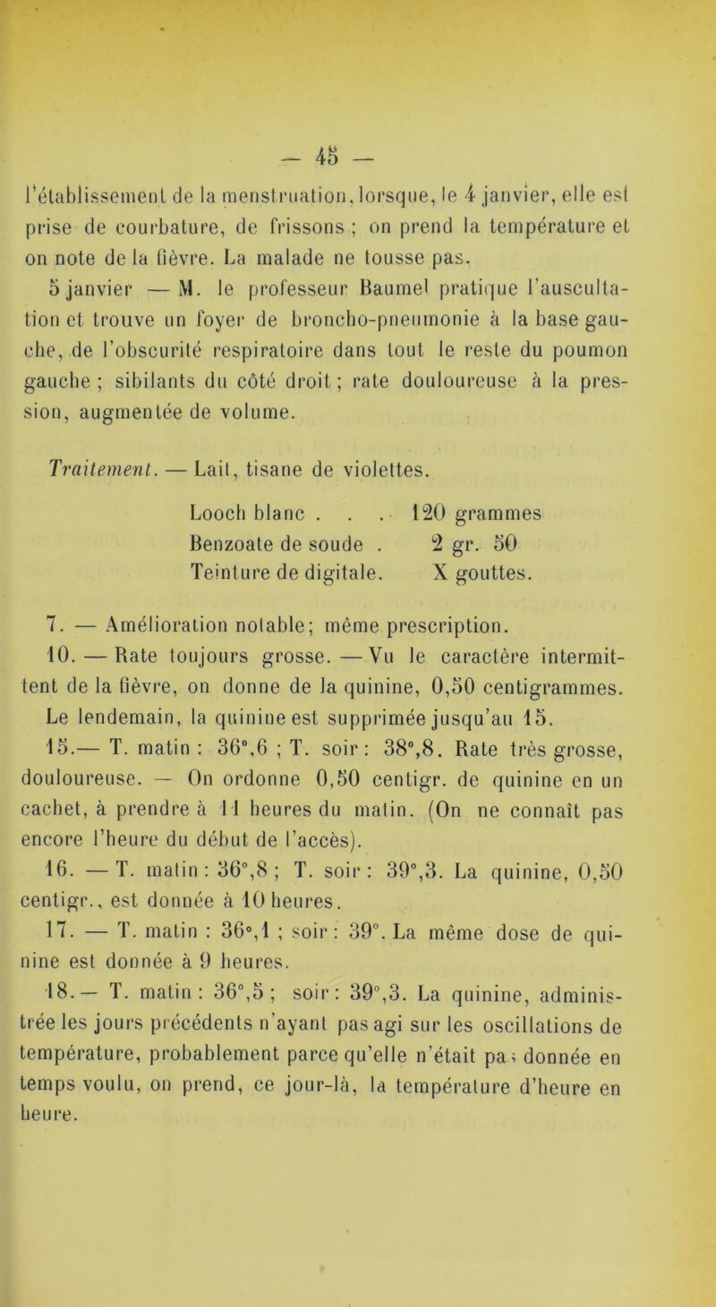 - 48 - rétablissement de la menstnialion. lorsque, le 4 janvier, elle est prise de courbature, de frissons ; on prend la température et on note delà fièvre. La malade ne tousse pas. 5 janvier —M. le professeur Baumel pratique l’ausculta- tion et trouve un foyer de broncho-pneumonie à la base gau- che, de l’obscurité respiratoire dans tout le reste du poumon gauche; sibilants du côté droit; rate douloureuse à la pres- sion, augmentée de volume. Traitement. — Lait, tisane de violettes. Loocli blanc . . . 120 grammes Benzoate de soude . 2 gr. 50 Teinture de digitale. X gouttes. 7. —Amélioration notable; même prescription. 10. — Rate toujours grosse.—Vu le caractère intermit- tent de la fièvre, on donne de la quinine, 0,50 centigrammes. Le lendemain, la quinine est supprimée jusqu’au 15. 15. — T. matin : 36”,6 ; T. soir: 38”,8. Rate très grosse, douloureuse. — On ordonne 0,50 centigr. de quinine en un cachet, à prendre à Tl heures du malin. (On ne connaît pas encore l’heure du début de l’accès). 16. —T. matin : 36,8 ; T. soir: 39”,3. La quinine, 0,50 centigr., est donnée à 10 heures. 17. — T. matin : 36°,1 ; soir: 39°. La même dose de qui- nine est donnée à 9 heures. 18. — T. matin: 36”,5 ; soir: 39”,3. La quinine, adminis- trée les jours précédents n’ayant pas agi sur les oscillations de température, probablement parce qu’elle n’était pa> donnée en temps voulu, on prend, ce jour-là, la température d’heure en heure.