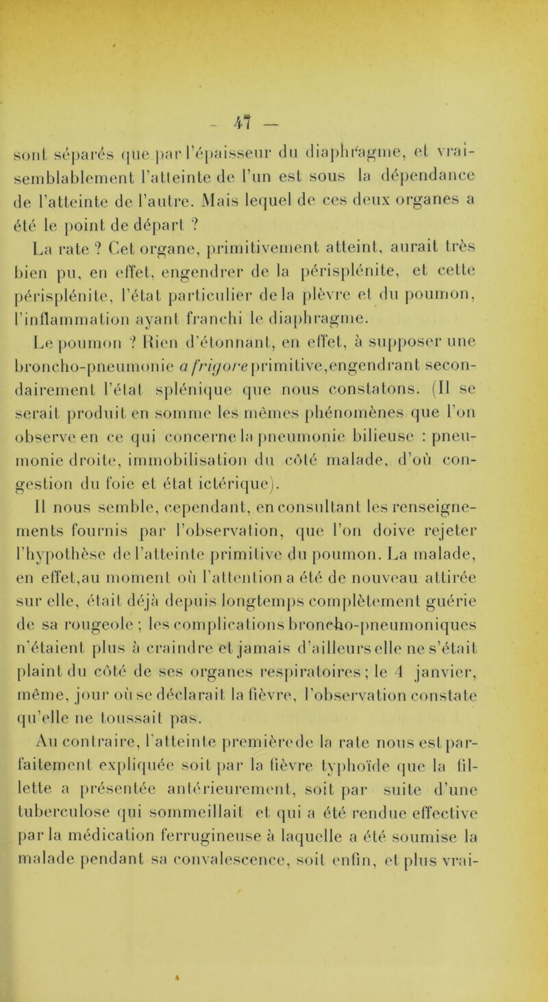 r - Al - sont séparés <pie par ré[)aissenr du (lia])liraj^me, et vrai- semblablement l’atleinte de l’iin est sous la dépendance de l’atteinte de l’autre. Mais lequel de ces d('ux organes a été le point de départ ? La rate? Cet organe, primitivement atteint, aurait très bien pu, en effet, engendrer de la [)érisplénite, et cette périsplénite, l’état jjarticnlier delà plèvre el du poumon, rinllammation ayant franchi le diaphragme. Le poumon ? Rien d’étonnant, en effet, à sup[)Oser une broncho-pneumonie n/>7V/o/*eprimitive,engendrant secon- daii'ement l’élat splénique que nous constatons. (Il se serait produit en somme les mêmes phénomènes que l’on observe en ce qui concerne la j)neumonie bilieuse : pneu- monie droite, immobilisation du C(Mé malade, d’on con- gestion du foie et état ictériquc). 11 nous semble, cependant, en consultant les renseigne- ments fournis par l’observation, que l’on doive rejeter l’hypothèse de l’atteinte primitive du poumon. La malade, en effet,au moment on l’atlentiona été de nouveau attirée sur elle, était déjà depuis longtemj)s complètement guérie de sa rougeole; les complications broncLo-pneumoniques n'étaient plus à craindre et jamais d’ailleurs elle ne s’était plaint du coté de ses organes respiratoires; le 4 janviei', même, joui* oiise déclarait la fièvre, l’obsei'vation constate (pi’elle ne toussait pas. Au conti’aire, l'atteinte premièrede la raie nous est j)ar- faitement ex[)liqnée soit i)ai‘ la fièvre ty|)hoïde (pie la fil- lette a présentée antérieurement, soit par suite d’une tuberculose (pii sommeillait et (|ui a été rendue effective parla médication ferrugineuse à laquelle a été soumise la malade jiendant sa convalescence, soit enfin, et plus vrai- 4