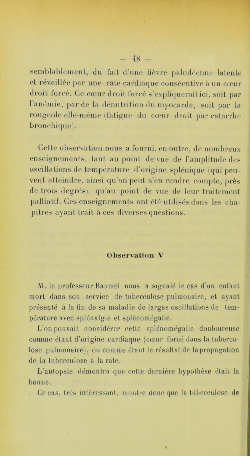 semblablenienl, du fail d’une fièvre paludéenne latenfe et réveillée par une raie cardiaque consécutive à un cœur droit forcé, (ie cœur di'oit loiTé s’expliquerait ici, soit par l’anémie, pai’de la dénulrilion du myocarde, soit par la rougeole elle-même (fali^ue du cœur droit j)ai’catarrhe bronchique). Cette observation nous a roiu-ui, (ui outre, de nombreux enseignements, tant au point de vue de l’amplitude des oscillations de température d’oi*igine spléniqiu' ((pii peu- vent atteindre, ainsi qu’on peut s’en rendre compte, jirès de trois degrés), qu’au point de vue de leur traitement palliatif. Ces enseignements ont été utilisés dans les cha- pitres ayant trait à ces diverses questions. Observation V M. le professeur Baiimel nous a signalé le cas d’un enfant mort dans son service de tuberculose pulmonaire, et ayant présenté à la fin de sa maladie de larges oscillations de tem- pérature avec splénalgie et splénomégalie. L’on pouvait considérer celte splénomégalie douloureuse comme étant d’origine cardiaque (cœur forcé dans la tubercu- lose pulmonaire), ou comme étant le résultat de la propagation de la tuberculose à la rate. L’autopsie démontra que cette dernière hypothèse était la bonne. Ce cas, tirs intéressant, montre donc que la tuberculose de