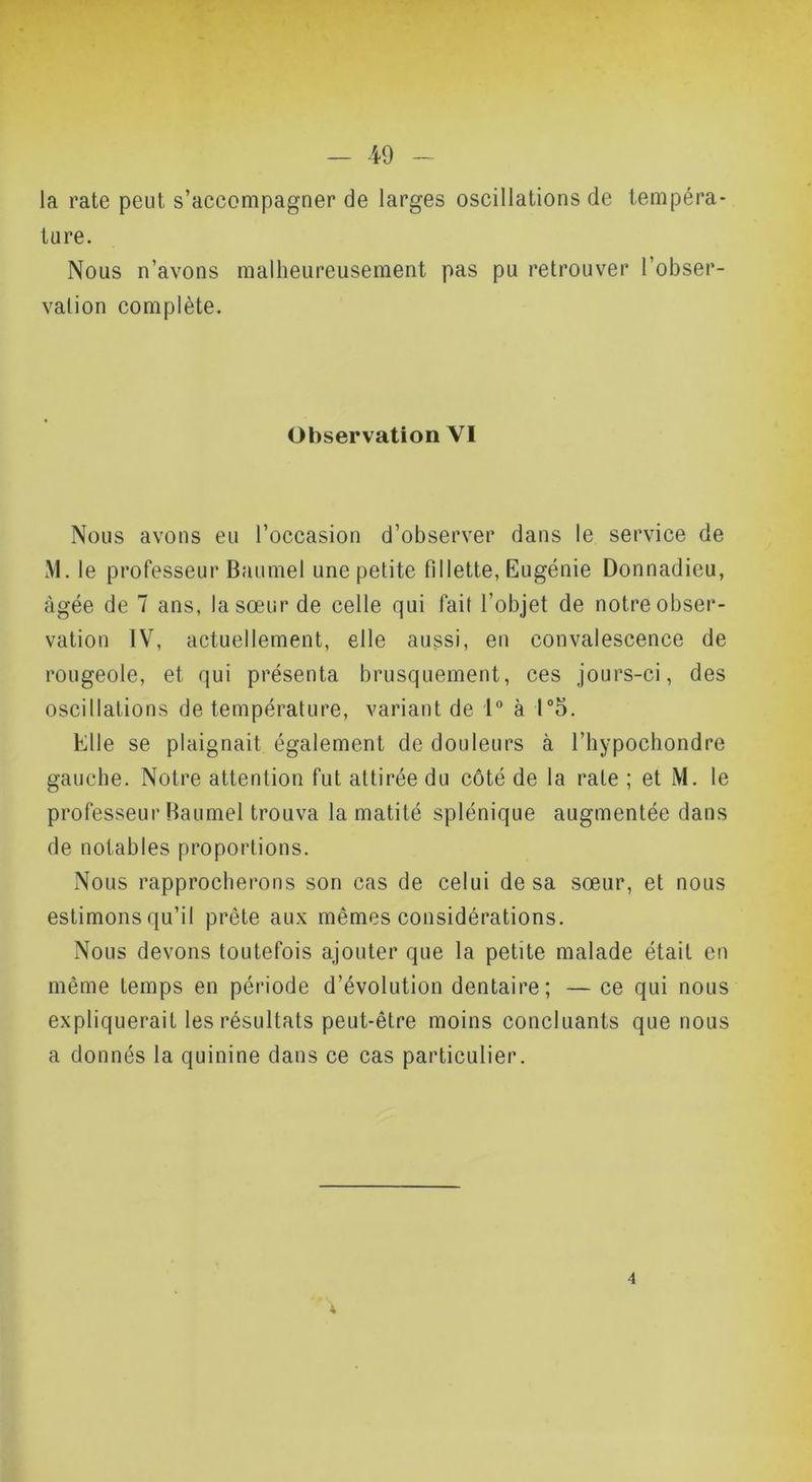 la rate peut s’accompagner de larges oscillations de tempéra- ture. Nous n’avons malheureusement pas pu retrouver l’obser- vation complète. Observation VI Nous avons eu l’occasion d’observer dans le service de M. le professeur Baumel une petite fillette, Eugénie Donnadieu, âgée de 7 ans, la sœur de celle qui fait l’objet de notre obser- vation IV, actuellement, elle aussi, en convalescence de rougeole, et qui présenta brusquement, ces jours-ci, des oscillations de température, variant de 1“ à r5. Elle se plaignait également de douleurs à l’hypochondre gauche. Notre attention fut attirée du côté de la rate ; et M. le professeur Baumel trouva la matité splénique augmentée dans de notables proportions. Nous rapprocherons son cas de celui de sa sœur, et nous estimons qu’il prête aux mêmes considérations. Nous devons toutefois ajouter que la petite malade était en même temps en période d’évolution dentaire; — ce qui nous expliquerait les résultats peut-être moins concluants que nous a donnés la quinine dans ce cas particulier. 4 4