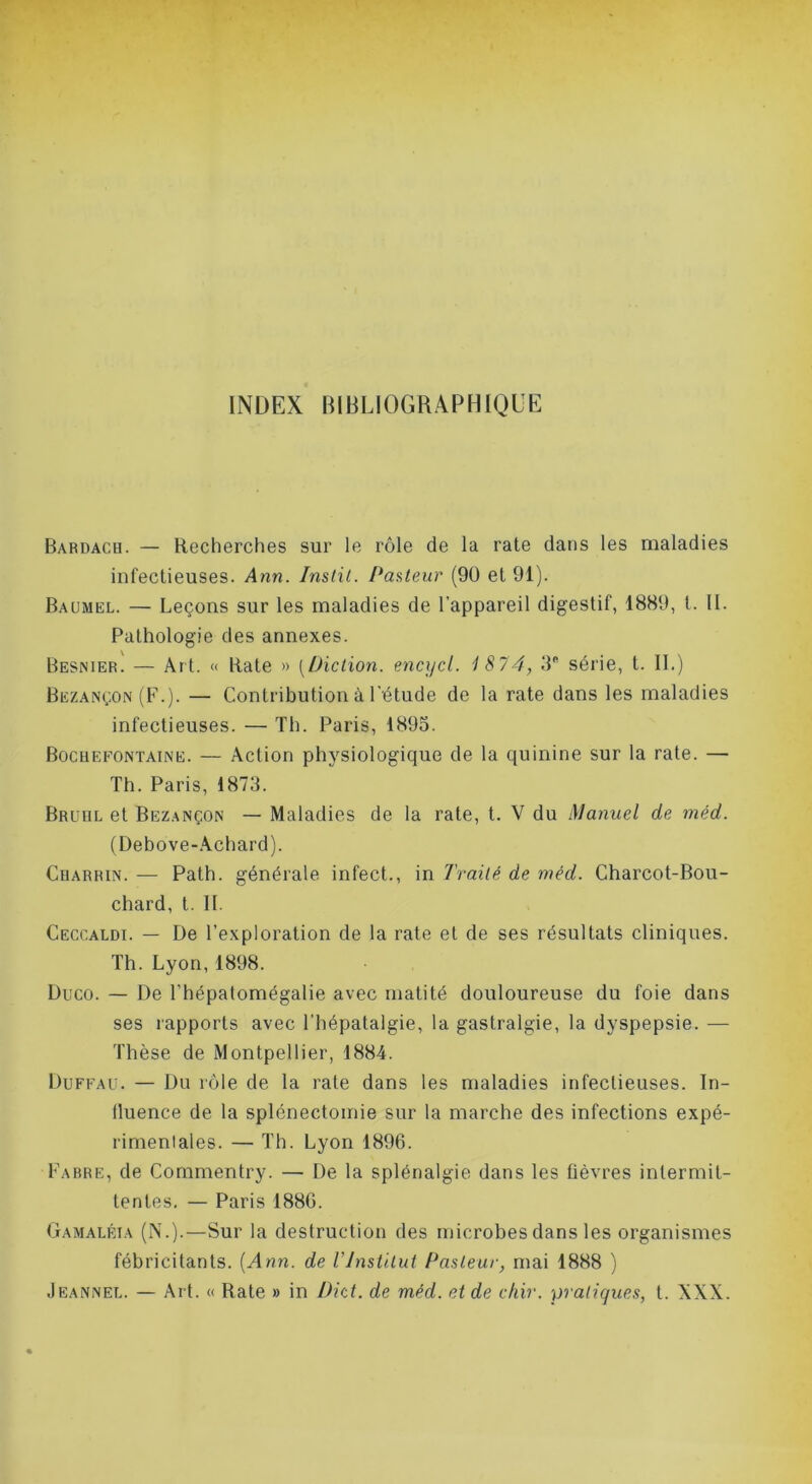 INDEX BIBLIOGRAPHIQUE Bardach. — Recherches sur le rôle de la rate dans les maladies infectieuses. Ann. Inslil. Pasteur (9ü et 91). Baümel. — Leçons sur les maladies de l’appareil digestif, 1889, l. 11. Pathologie des annexes. Besnier. — Art. « Rate » [Diction, encycl. 1874, IP série, t. II.) Bezançon (F.). — Contribution à l'étude de la rate dans les maladies infectieuses. — Th. Paris, 1895. Bocuefontaine. — Action physiologique de la quinine sur la rate. — Th. Paris, 1873. Bruiil et Bezançon — Maladies de la rate, t. V du Manuel de méd. (Debove-.\chard). Charrin. — Path. générale infect., in Traité de méd. Charcot-Bou- chard, t. II. Ceccaldi. — De l’exploration de la rate et de ses résultats cliniques. Th. Lyon, 1898. Duco. — De l’hépatomégalie avec matité douloureuse du foie dans ses rapports avec l’hépatalgie, la gastralgie, la dyspepsie. — Thèse de Montpellier, 1884. Duffau. — Du rôle de la rate dans les maladies infectieuses. In- tluence de la splénectomie sur la marche des infections expé- rimenlales. — Th. Lyon 1896. Fabre, de Cornmentry. — De la splénalgie dans les fièvres intermit- tentes. — Paris 1880. Gamaléia (N.).—Sur la destruction des microbes dans les organismes fébricitants. {Ann. de VInstitut Pasteur, mai 1888 ) .Ieannel. — Art. « Rate » in Dht. de méd. eide cfiir. -pratiques, t. XXX.