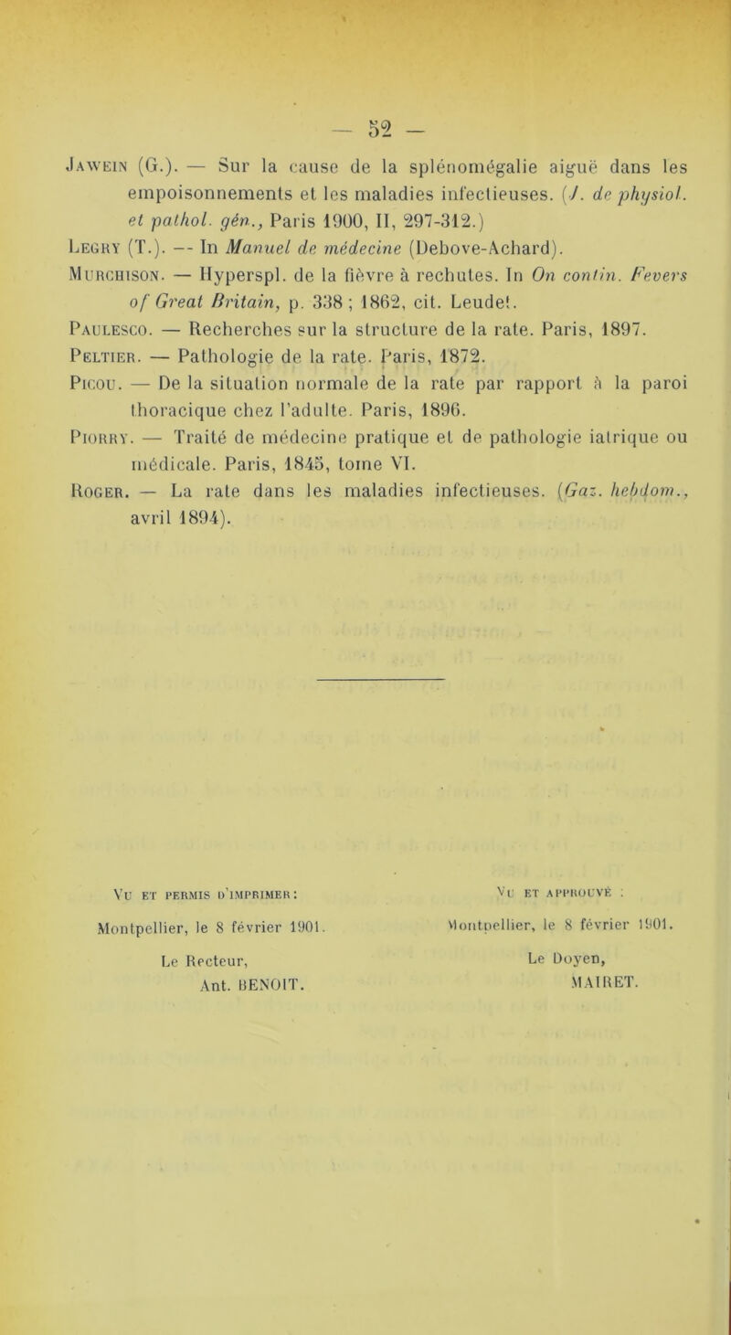 Jawein (G.). — Sur la cause de la splénomégalie aiguë dans les empoisonnements et les maladies infectieuses. [J. de physiol. et pathol. gén., Paris 1900, II, 297-312.) Legky (T.). — In Manuel de médecine (Üebove-Achard). Murcuison. — Hyperspl. de la fièvre à rechutes. In On contin. Fevers of Great Uritain, p. 338; 1862, cit. Leudet. Paulesco. — Recherches sur la structure de la rate. Paris, 1897. Peltier. — Pathologie de la rate- Par is, 1872. Pir.ou. — De la situation normale de la l’ate par rapport h la paroi thoracique chez l’adulte. Paris, 1896. PioRRY. — Traité de médecine pratique et de pathologie iatrique ou médicale. Paris, 1845, tome VI. Roger. — La rate dans les maladies infectieuses. {Gaz. hebiiom., avril 1894). Vu ET PERMIS d'imprimer; Montpellier, le 8 février 1901. Le Recteur, ,.\nt. RENDIT. Vi: ET APPROUVÉ ; viontpellier, le 8 février 1901. Le Doyen, .MAIREÏ.