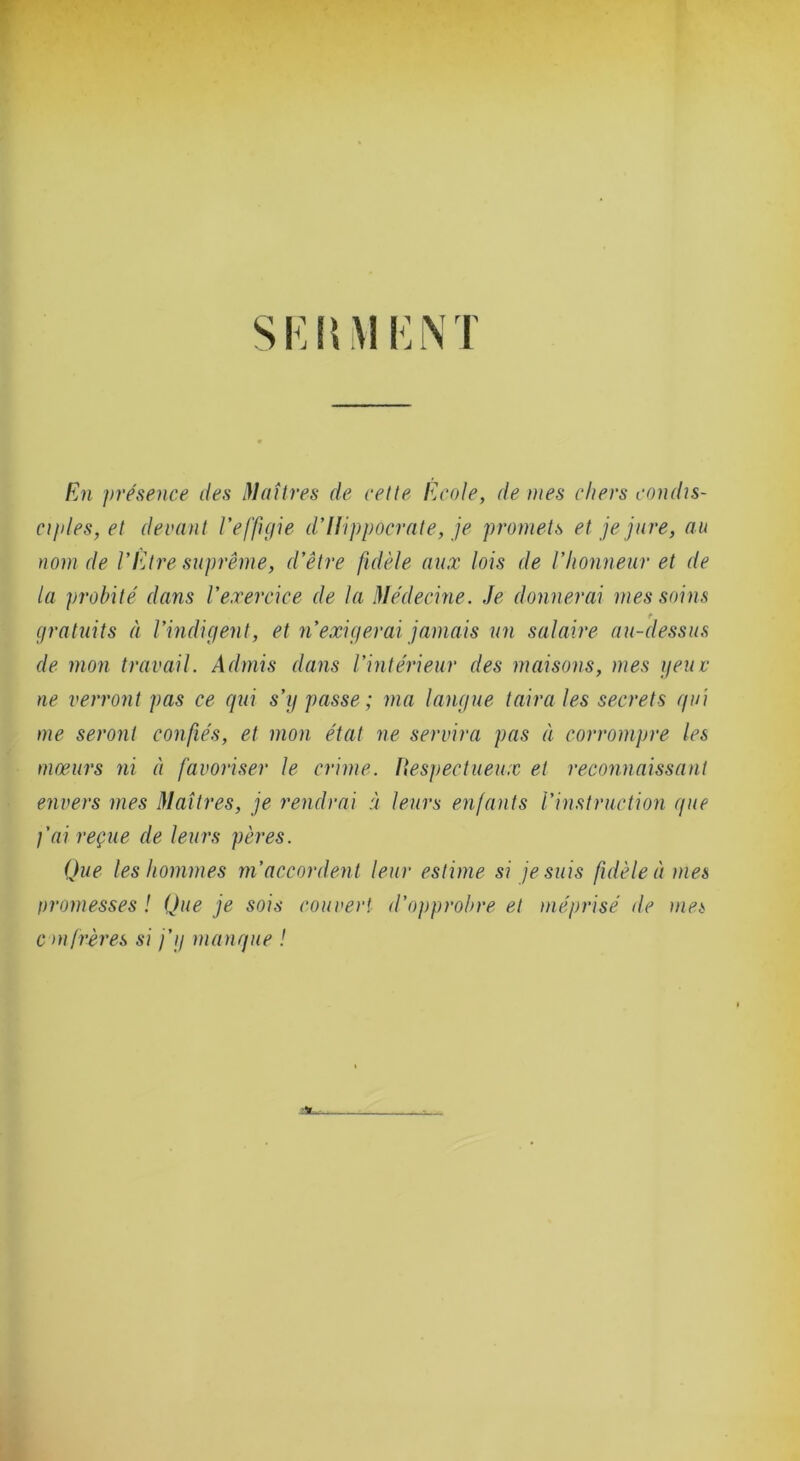 En présence îles Maîtres de celle Ecole, de mes chers condis- ciples, et devant reffigie dHippocrale, je promets et je jure, au nom de l’Etre suprême, d’être fidèle aux lois de l’honneur et de la probité dans l’exercice de la Médecine. Je donnerai mes soins r gratuits à l’indigent, et n’exigerai jamais un salaire au-dessus de mon travail. Admis dans l’intérieur des maisons, mes geuv ne verront pas ce gui s’g passe ; ma langue taira les secrets gui me seront confiés, et mon état ne servira pas à corrompre les mœurs ni à favoriser le crime, lîespeclueux et reconnaissant envers mes Maîtres, je rendrai à leurs enfants l’instruction gue j’ai reçue de leurs pères. Que les hommes m’accordent leur estime si je suis fidèle à mes promesses ! Que je sois couvert d’ojiprohre et méprisé de mes cm frères si j’g mangue !