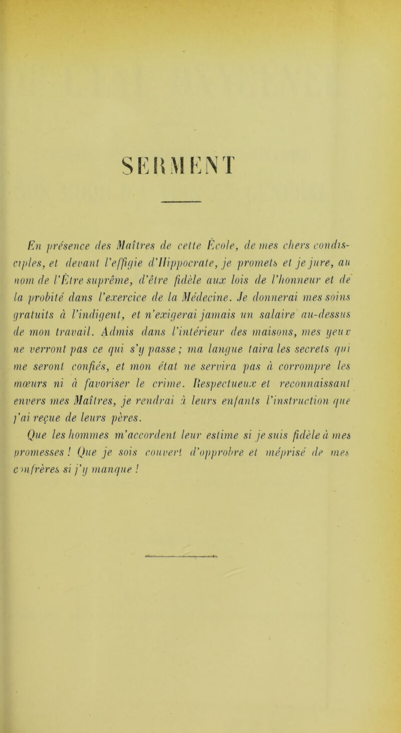 Si:UM KNT En présence des Maîtres de cette Ecole, de nies chers condis- ciples, et devant l’effigie d’Ilippocrate, je promets et je jure, au nom de l’Être suprême, d’être fidèle aux lois de l’honneur et de la probité dans l’exercice de la Médecine. Je donnerai mes soins gratuits à l’indigent, et n’exigerai jamais un salaire au-dessus de mon travail. Admis dans l’intérieur des maisons, mes geuc ne verront pas ce gui s’g passe; ma langue taira les secrets gui me seront confiés, et mon état ne servira pas à corrompre les mœurs ni à favoriser le crime. Uespectueux et reconnaissant envers mes Maîtres, je rendrai à leurs enfants l’instruction gue j’ai reçue de leurs pères. Que les hommes m’accordent leur estime si je suis fidèle à mes oromesses! Que je sois couvert d’ojiprohre et méprisé de me<s cm frères si j’g mangue !