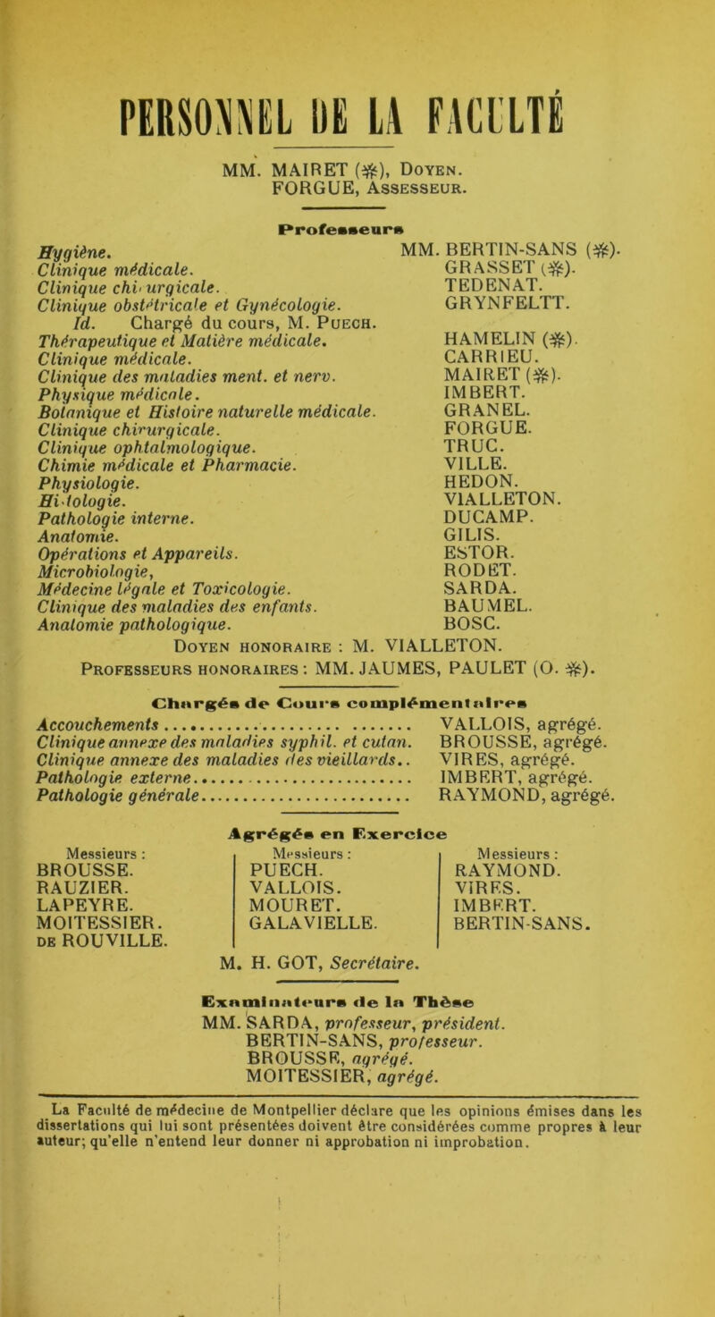 MM. MAIRET (#), Doyen. FORGUE, Assesseur. Professeur» Hygiène. Clinique médicale. Clinique chi< urgicale. Clinique obstétricale et Gynécologie. Id. Chargé du cours, M. Puech. Thérapeutique et Matière médicale. Clinique médicale. Clinique des maladies ment, et nerv. Physique médicale. Botanique et Histoire naturelle médicale. Clinique chirurgicale. Clinique ophtalmologique. Chimie médicale et Pharmacie. Physiologie. Hitologie. Pathologie interne. Anatomie. Opérations et Appareils. Microbiologie, Médecine légale et Toxicologie. Clinique des maladies des enfants. Anatomie pathologique. Doyen honoraire : M. MM. BERTIN-SANS GRASSET (#). TEDENAT. GRYNFELTT. HAMEL1N (#). CARRIEU. MAIRET (#). IMBERT. GRANEL. FORGUE. TRUC. VILLE. HEDON. V1ALLETON. DUCAMP. GILIS. ESTOR. RODET. SARDA. BAUMEL. BOSC. VIALLETON. (*)• Professeurs honoraires: MM. JAUMES, PAULET (O. Chnrgés de Cours complémentaires Accouchements VALLOIS, agrégé. Clinique annexe des maladies syphil. et cutan. BROUSSE, agrégé. Clinique annexe des maladies des vieillards.. VIRES, agrégé. Pathologie externe IMBERT, agrégé. Pathologie générale RAYMOND, agrégé. Messieurs : BROUSSE. RAUZIER. LAPEYRE. MOITESSIER. de ROUVILLE. Messieurs : RAYMOND. VIRES. IMBERT. BERTIN-SANS. M. H. GOT, Secrétaire. Agrégée en Exercice Messieurs : PUECH. VALLOIS. MOURET. GALAV1ELLE. Exnmliintcure de ln Thèse MM. SARDA, professeur, président. BERTIN-SANS, professeur. BROUSSE, agrégé. MOITESSIER, agrégé. La Faculté de médecine de Montpellier déclare que les opinions émises dans les dissertations qui lui sont présentées doivent être considérées comme propres à leur auteur, qu’elle n'entend leur donner ni approbation ni improbation. ■ 1