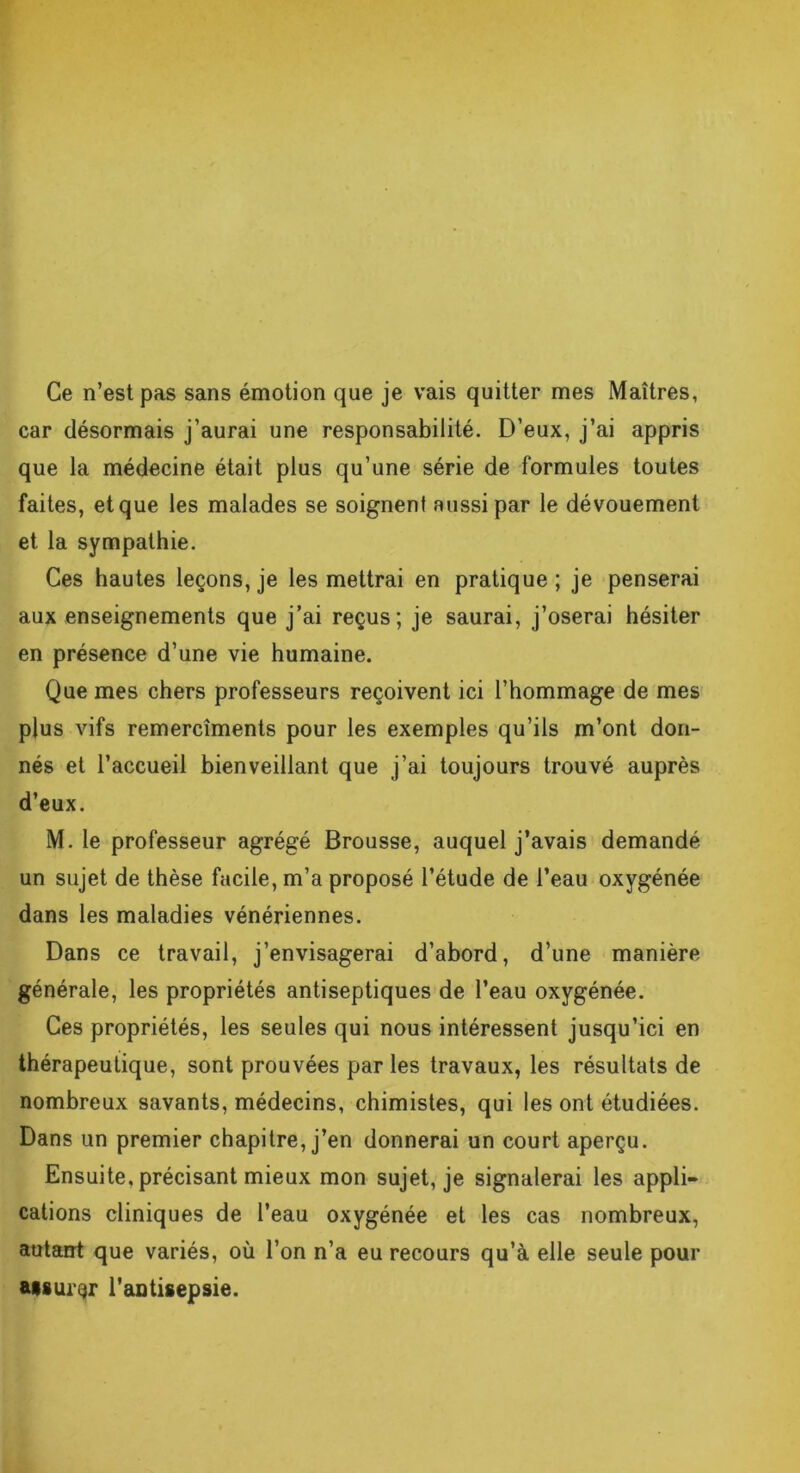 Ce n’est pas sans émotion que je vais quitter mes Maîtres, car désormais j’aurai une responsabilité. D’eux, j’ai appris que la médecine était plus qu’une série de formules toutes faites, et que les malades se soignent aussi par le dévouement et la sympathie. Ces hautes leçons, je les mettrai en pratique; je penserai aux enseignements que j’ai reçus; je saurai, j’oserai hésiter en présence d’une vie humaine. Que mes chers professeurs reçoivent ici l’hommage de mes plus vifs remercîments pour les exemples qu’ils m’ont don- nés et l’accueil bienveillant que j’ai toujours trouvé auprès d’eux. M. le professeur agrégé Brousse, auquel j’avais demandé un sujet de thèse facile, m’a proposé l’étude de l’eau oxygénée dans les maladies vénériennes. Dans ce travail, j’envisagerai d’abord, d’une manière générale, les propriétés antiseptiques de l’eau oxygénée. Ces propriétés, les seules qui nous intéressent jusqu’ici en thérapeutique, sont prouvées par les travaux, les résultats de nombreux savants, médecins, chimistes, qui les ont étudiées. Dans un premier chapitre, j’en donnerai un court aperçu. Ensuite, précisant mieux mon sujet, je signalerai les appli- cations cliniques de l’eau oxygénée et les cas nombreux, autant que variés, où l’on n’a eu recours qu’à elle seule pour Msurqr l'antisepsie.