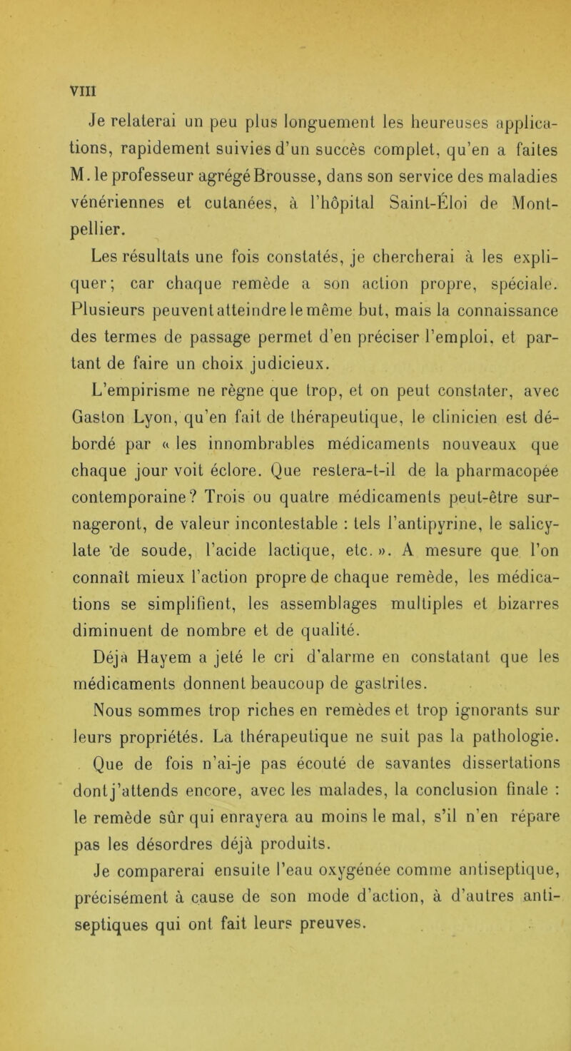 Je relaterai un peu plus longuement les heureuses applica- tions, rapidement suivies d’un succès complet, qu’en a faites M. le professeur agrégéBrousse, dans son service des maladies vénériennes et cutanées, à l’hôpital Sainl-Éloi de Mont- pellier. Les résultats une fois constatés, je chercherai à les expli- quer; car chaque remède a son action propre, spéciale. Plusieurs peuvent atteindre le même but, mais la connaissance des termes de passage permet d’en préciser l’emploi, et par- tant de faire un choix judicieux. L’empirisme ne règne que trop, et on peut constater, avec Gaston Lyon, qu’en fait de thérapeutique, le clinicien est dé- bordé par « les innombrables médicaments nouveaux que chaque jour voit éclore. Que restera-t-il de la pharmacopée contemporaine? Trois ou quatre médicaments peut-être sur- nageront, de valeur incontestable : tels l’antipyrine, le salicy- late 'de soude, l’acide lactique, etc. ». A mesure que l’on connaît mieux l’action propre de chaque remède, les médica- tions se simplifient, les assemblages multiples et bizarres diminuent de nombre et de qualité. Déjà Hayem a jeté le cri d’alarme en constatant que les médicaments donnent beaucoup de gastrites. Nous sommes trop riches en remèdes et trop ignorants sur leurs propriétés. La thérapeutique ne suit pas la pathologie. Que de fois n’ai-je pas écouté de savantes dissertations dontj’attends encore, avec les malades, la conclusion finale : le remède sûr qui enrayera au moins le mal, s’il n’en répare pas les désordres déjà produits. Je comparerai ensuite l’eau oxygénée comme antiseptique, précisément à cause de son mode d’action, à d’autres anti- septiques qui ont fait leurs preuves.