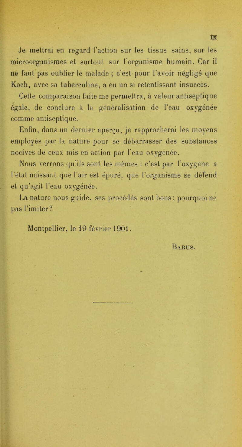 Je mettrai en regard l’action sur les tissus sains, sur les microorganismes et surtout sur l’organisme humain. Car il ne faut pas oublier le malade ; c’est pour l’avoir négligé que Koch, avec sa tuberculine, a eu un si retentissant insuccès. Celte comparaison faite me permetlra, à valeur antiseptique égale, de conclure à la généralisation de l’eau oxygénée comme antiseptique. Enfin, dans un dernier aperçu, je rapprocherai les moyens employés par la nature pour se débarrasser des substances nocives de ceux mis en action par l’eau oxygénée. Nous verrons qu’ils sont les mêmes : c’est par l’oxvgène a l’état naissant que l’air est épuré, que l’organisme se défend et qu’agit l’eau oxygénée. % La nature nous guide, ses procédés sont bons ; pourquoi ne pas l’imiter? Montpellier, le 19 février 1901. Barus.
