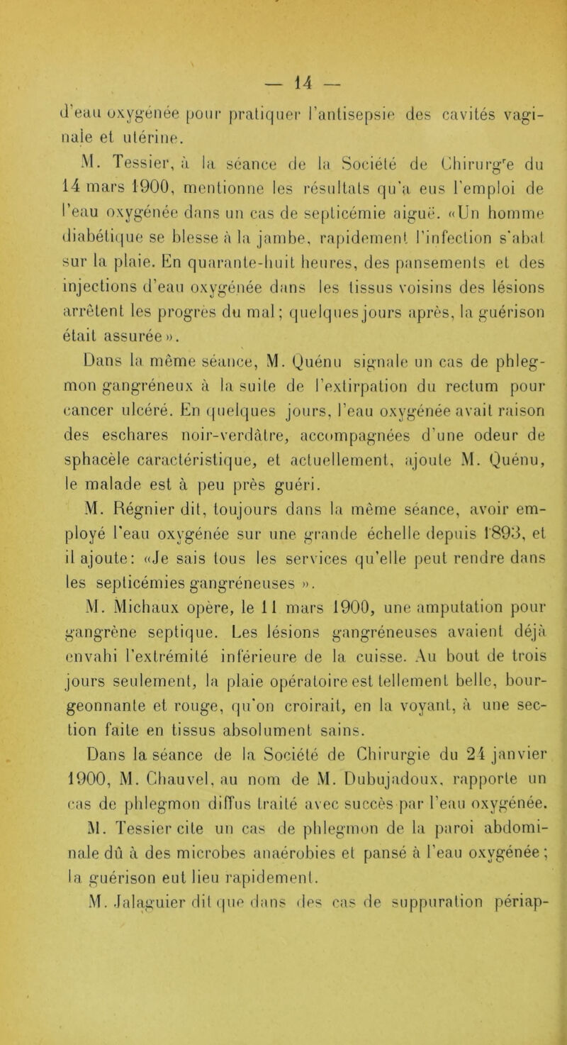 d’eau oxygénée [joui* pratiquer l’antisepsie des cavités vagi- nale et utérine. M. Tessier, à la séance de la Société de Chirurgre du 14 mars 1900, mentionne les résultats qu’a eus l’emploi de l’eau oxygénée dans un cas de septicémie aiguë. «Un homme diabétique se blesse à la jambe, rapidement l’infection s'abat sur la plaie. En quarante-huit heures, des pansements et des injections d’eau oxygénée dans les tissus voisins des lésions arrêtent les progrès du mal ; quelques jours après, la guérison était assurée». Dans la même séance, M. Quénu signale un cas de phleg- mon gangréneux à la suite de l’extirpation du rectum pour cancer ulcéré. En quelques jours, l’eau oxygénée avait raison des eschares noir-verdâtre, accompagnées d’une odeur de sphacèle caractéristique, et actuellement, ajoute M. Quénu, le malade est à peu près guéri. M. Régnier dit, toujours dans la même séance, avoir em- ployé beau oxygénée sur une grande échelle depuis 1893, et il ajoute: «Je sais tous les services qu’elle peut rendre dans les septicémies gangréneuses ». M. Michaux opère, le 11 mars 1900, une amputation pour gangrène septique. Les lésions gangréneuses avaient déjà envahi l’extrémité inférieure de la cuisse. Au bout de trois jours seulement, la plaie opératoire est tellement belle, bour- geonnante et rouge, qu’on croirait, en la voyant, à une sec- tion faite en tissus absolument sains. Dans la séance de la Société de Chirurgie du 24 janvier 1900, M. Chauvel, au nom de M. Dubujadoux, rapporte un cas de phlegmon diffus traité avec succès par l’eau oxygénée. M. T essier cite un cas de phlegmon de la paroi abdomi- nale dû à des microbes anaérobies et pansé à l’eau oxygénée; la guérison eut lieu rapidement. M. Jalaguier dit que dans des cas de suppuration périap-