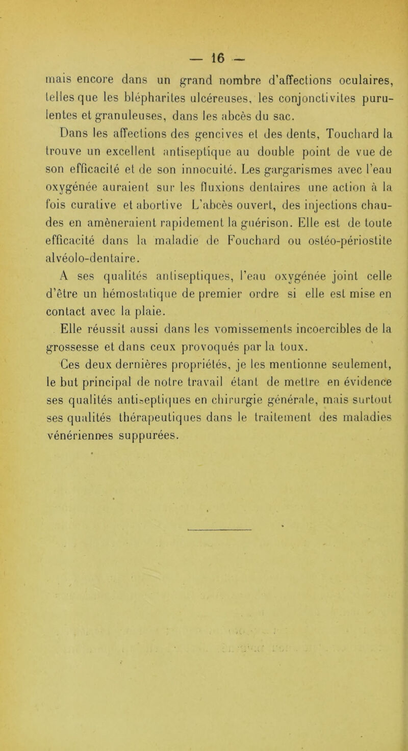 mais encore dans un grand nombre d'affections oculaires, telles que les blépharites ulcéreuses, les conjonctivites puru- lentes et granuleuses, dans les abcès du sac. Dans les affections des gencives et des dents, Touchard la trouve un excellent antiseptique au double point de vue de son efficacité et de son innocuité. Les gargarismes avec l’eau oxygénée auraient sur les fluxions dentaires une action à la fois curative et abortive L’abcès ouvert, des injections chau- des en amèneraient rapidement la guérison. Elle est de toute efficacité dans la maladie de Fouchard ou ostéo-périostite alvéolo-dentaire. A ses qualités antiseptiques, l’eau oxygénée joint celle d’être un hémostatique de premier ordre si elle est mise en contact avec la plaie. Elle réussit aussi dans les vomissements incoercibles de la grossesse et dans ceux provoqués par la toux. Ces deux dernières propriétés, je les mentionne seulement, le but principal de notre travail étant de mettre en évidence ses qualités antiseptiques en chirurgie générale, mais surtout ses qualités thérapeutiques dans le traitement des maladies vénériennes suppurées.