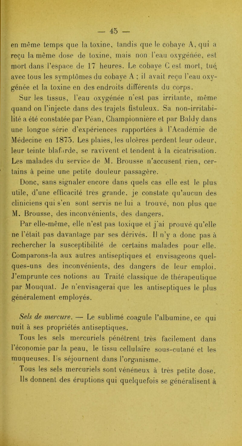 en même temps que la toxine, tandis que le cobaye A, qui a reçu la même dose de toxine, mais non l’eau oxygénée, est mort dans l’espace de 17 heures. Le cobaye G est mort, tué. avec tous les symptômes du cobaye A ; il avait reçu l’eau oxy- génée et la toxine en des endroits différents du corps. Sur les tissus, l’eau oxygénée n’est pas irritante, même quand on t’injecte dans des trajets fistuleux. Sa non-irritabi- lité a été constatée par Péan, Championnière et par Baldy dans une longue série d’expériences rapportées à l’Académie de Médecine en 1875. Les plaies, les ulcères perdent leur odeur, leur teinte blaf.irde, se ravivent et tendent à la cicatrisation. Les malades du service de M. Brousse n’accusent rien, cer- tains à peine une petite douleur passagère. Donc, sans signaler encore dans quels cas elle est le plus utile, d’une efficacité très grande, je constate qu’aucun des cliniciens qui s’en sont servis ne lui a trouvé, non plus que M. Brousse, des inconvénients, des dangers. Par elle-même, elle n’est pas toxique et j'ai prouvé qu’elle ne l’était pas davantage par ses dérivés. Il n’y a donc pas à rechercher la susceptibilité de certains malades pour elle. Comparons-la aux autres antiseptiques et envisageons quel- ques-uns des inconvénients, des dangers de leur emploi. J’emprunte ces notions au Traité classique de thérapeutique par Mouquat. Je n’envisagerai que les antiseptiques le plus généralement employés. Sels de mercure. — Le sublimé coagule l’albumine, ce qui nuit à ses propriétés antiseptiques. Tous les sels mercuriels pénétrent très facilement dans l’économie par la peau, le tissu cellulaire sous-cutané et les muqueuses. Ls séjournent dans l’organisme. Tous les sels mercuriels sont vénéneux à très petite dose. Ils donnent des éruptions qui quelquefois se généralisent à