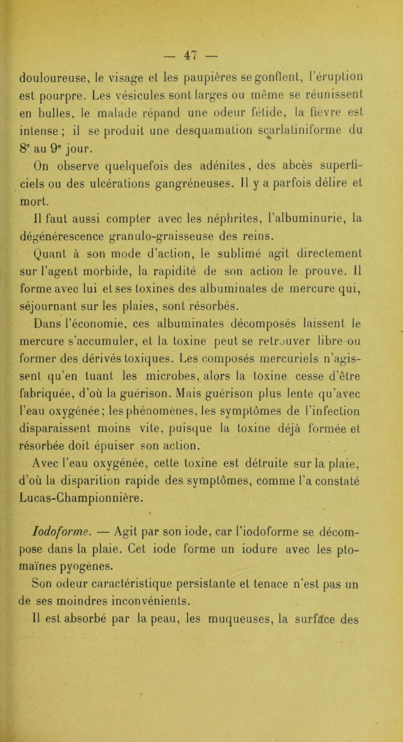 douloureuse, le visage et les paupières se gonflent, l'éruption est pourpre. Les vésicules sont larges ou même se réunissent en bulles, le malade répand une odeur fétide, la fievre est intense ; il se produit une desquamation scarlatiniforme du 8e au 9e jour. On observe quelquefois des adénites, des abcès superii- ciels ou des ulcérations gangréneuses. Il y a parfois délire et mort. 11 faut aussi compter avec les néphrites, l’albuminurie, la dégénérescence granulo-graisseuse des reins. Quant à son mode d’action, le sublimé agit directement sur l’agent morbide, la rapidité de son action le prouve, il forme avec lui et ses toxines des albuminates de mercure qui, séjournant sur les plaies, sont résorbés. Dans l’économie, ces albuminates décomposés laissent le mercure s’accumuler, et la toxine peut se retrouver libre ou former des dérivés toxiques. Les composés mercuriels n’agis- sent qu’en tuant les microbes, alors la toxine cesse d’être fabriquée, d’où la guérison. Mais guérison plus lente qu’avec l’eau oxygénée; les phénomènes, les symptômes de l’infection disparaissent moins vite, puisque la toxine déjà formée et résorbée doit épuiser son action. Avec l’eau oxygénée, cette toxine est détruite sur la plaie, d’où la disparition rapide des symptômes, comme l'a constaté Lucas-Champion nière. i Iodoforme. — Agit par son iode, car l’iodoforme se décom- pose dans la plaie. Cet iode forme un iodure avec les pto- maïnes pyogenes. Son odeur caractéristique persistante et tenace n’est pas un de ses moindres inconvénients. Il est absorbé par la peau, les muqueuses, la surface des