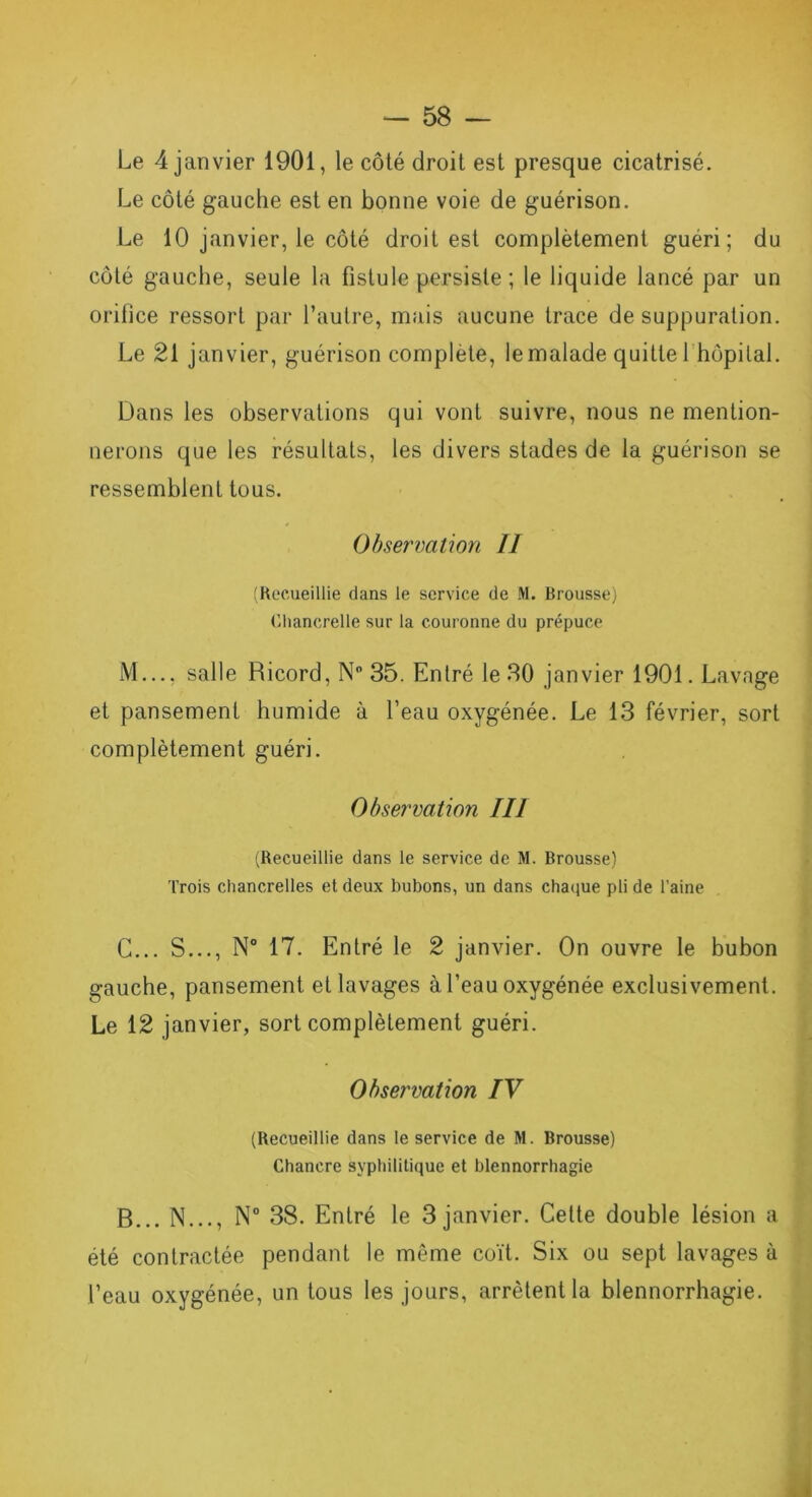 Le 4 janvier 1901, le côté droit est presque cicatrisé. Le côté gauche est en bonne voie de guérison. Le 10 janvier, le côté droit est complètement guéri; du côté gauche, seule la fistule persiste ; le liquide lancé par un orifice ressort par l’autre, mais aucune trace de suppuration. Le 21 janvier, guérison complète, le malade quitte 1 hôpital. Dans les observations qui vont suivre, nous ne mention- nerons que les résultats, les divers stades de la guérison se ressemblent tous. Observation II (Recueillie dans le service de M. Brousse) Chancrelle sur la couronne du prépuce M..., salle Ricord, N° 35. Entré le 30 janvier 1901. Lavage et pansement humide à l’eau oxygénée. Le 13 février, sort complètement guéri. Observation III (Recueillie dans le service de M. Brousse) Trois chancrelles et deux bubons, un dans chaque pli de l’aine C... S..., N° 17. Entré le 2 janvier. On ouvre le bubon gauche, pansement et lavages à l’eau oxygénée exclusivement. Le 12 janvier, sort complètement guéri. Observation IV (Recueillie dans le service de M. Brousse) Chancre syphilitique et blennorrhagie B... N..., N° 38. Entré le 3 janvier. Cette double lésion a été contractée pendant le même coït. Six ou sept lavages à l’eau oxygénée, un tous les jours, arrêtent la blennorrhagie.