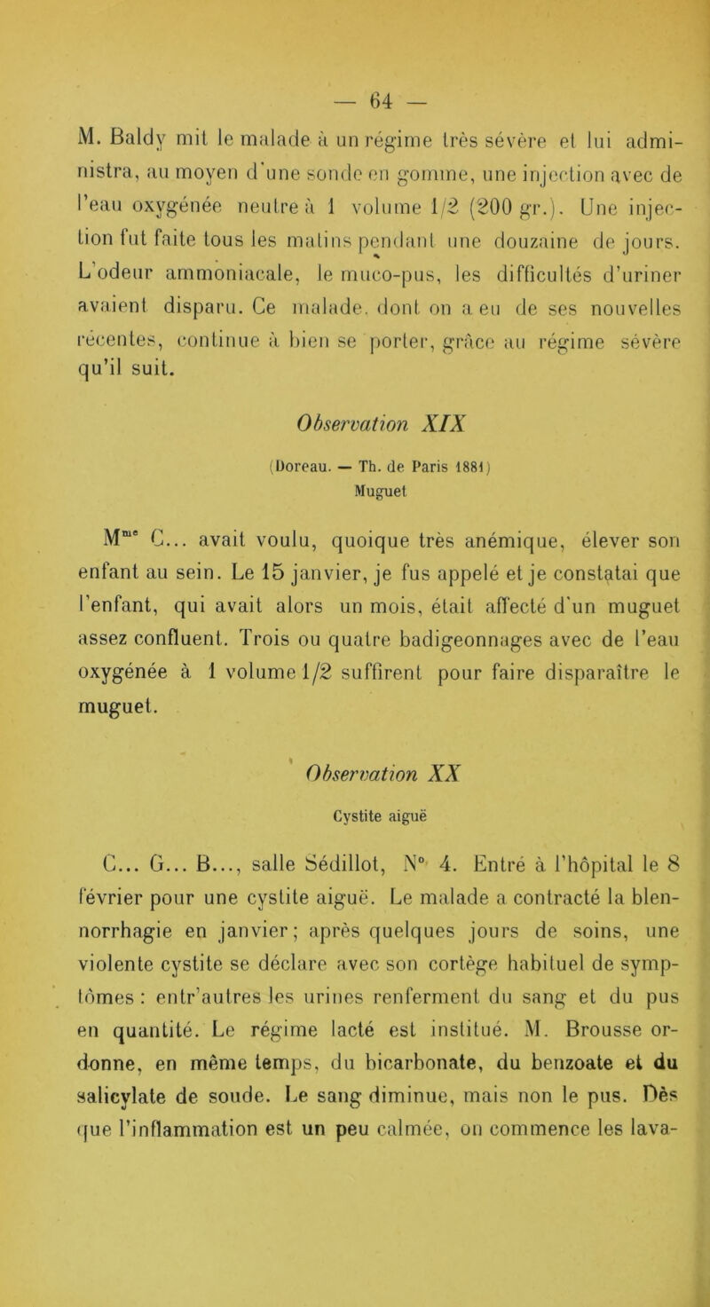 M. Baldy mit Je malade à un régime très sévère et lui admi- nistra, au moyen d une sonde en gomme, une injection avec de l’eau oxygénée neutre à 1 volume 1/2 (200 gr.). Une injec- tion lut faite tous les malins pendant une douzaine de jours. L’odeur ammoniacale, le muco-pus, les difficultés d’uriner avaient disparu. Ce malade, dont on a eu de ses nouvelles récentes, continue à bien se porter, grâce au régime sévère qu’il suit. Observation XIX (Doreau. — Th. de Paris 1881) Muguet Mme C... avait voulu, quoique très anémique, élever son enfant au sein. Le 15 janvier, je fus appelé et je constatai que l'enfant, qui avait alors un mois, était affecté d'un muguet assez confluent. Trois ou quatre badigeonnages avec de l’eau oxygénée à 1 volume 1/2 suffirent pour faire disparaître le muguet. Observation XX Cystite aiguë C... G... B..., salle Sédillot, N° 4. Entré à l’hôpital le 8 février pour une cystite aiguë. Le malade a contracté la blen- norrhagie en janvier; après quelques jours de soins, une violente cystite se déclare avec son cortège habituel de symp- tômes : entr’autres les urines renferment du sang et du pus en quantité. Le régime lacté est institué. M. Brousse or- donne, en même temps, du bicarbonate, du benzoate et du salicylate de soude. Le sang diminue, mais non le pus. Dès que l’inflammation est un peu calmée, on commence les lava-