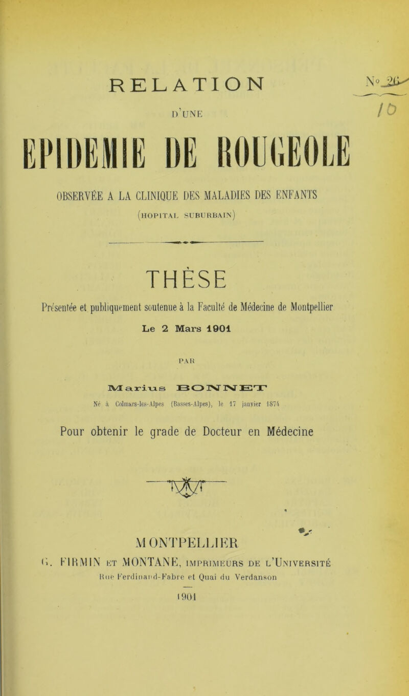 RELATION d’une OBSERVÉE A LA CLINIQUE DES MALADIES DES ENFANTS (hôpital suburbain) THÈSE Présentée et publiquement soutenue à la Faculté de Médecine de Montpellier Le 2 Mars 1901 PA R Marius B O INT INT El T Né à ColrrtM'S-les-Alpes (Basses-Alpes), le 17 janvier 1874 Pour obtenir le grade de Docteur en Médecine V MONTPELLIER <L EIRMIN et MONTANE, imprimeurs de l’Université Rue Ferdinand-Fabre et Quai du Verdanson Noji*' TV 1901