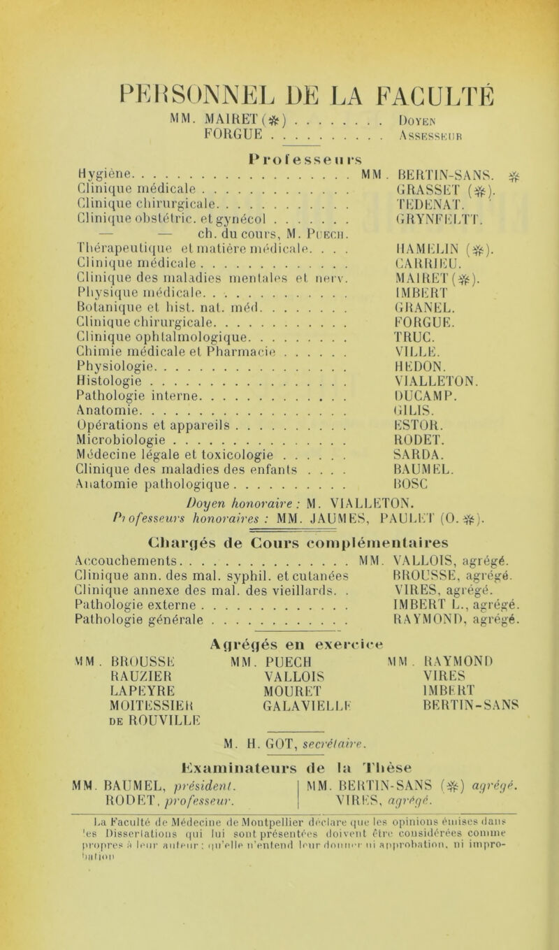 PERSONNEL DE LA FACULTÉ MM. MA1RETO) Doyen FORGUE Assesseur 1* ro ïe sse u rs Hygiène MM. BERTIN-SANS. $ Clinique médicale GRASSET (#). Clinique chirurgicale TEDENAT. Clinique obstétric. et gynécol GRYNFELTT. ch. du cours, M. Püech. Thérapeutique et matière médicale. . . . HAMEL1N (efc). Clinique médicale CARR1EU. Clinique des maladies mentales et nerv. MAlRET(ifc). Physique médicale IMBERT Botanique et hist. nat. méd GRANEL. Clinique chirurgicale FORGUE. Clinique ophtalmologique TRUC. Chimie médicale et Pharmacie VILLE. Physiologie REDON. Histologie V1ALLETON. Pathologie interne DUCAMP. Anatomie (Tl LIS. Opérations et appareils ESTOR. Microbiologie RODET. Médecine légale et toxicologie SARDA. Clinique des maladies des enfants .... BAUMEL. Anatomie pathologique ROSC Doyen honoraire: M. V1ALLETON. Professeurs honoraires: MM. JAUMES, PAULET (O. ■&). Chargés de Cours complémentaires Accouchements MM. VALLOIS, agrégé. Clinique ann. des mal. syphil. et cutanées BROUSSE, agrégé. Clinique annexe des mal. des vieillards. . VIRES, agrégé. Pathologie externe IMBERT L., agrégé. Pathologie générale RAYMOND, agrégé. Agrégés en exercice MM. BROUSSE MM. PUECH MM. RAYMOND RAUZIER VALLOIS VIRES LAPEYRE MOURET IMBERT MOITESSIEB GALAVIELLE BERTIN-SANS de ROUVILLE M. H. GOT, secrétaire. Examinateurs de la Thèse MM. BAUMEL, président. MM. BERTIN-SANS (efc) agrégé. RODET, professeur. VIRES, agrégé. La Faculté de Médecine de Montpellier déclare que les opinions émises dans 'es Dissertations qui lui sont présentées doivent être considérées comme propres à leur auteur: qu’elle n’entend leur donner ni approbation, ni impro- bation