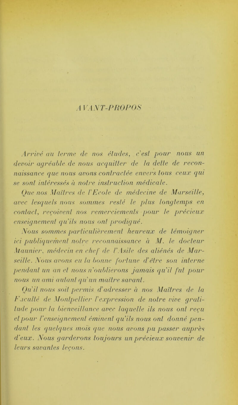 AVANT-PROPOS Arrivé au terme de nos éludes, c'est pour nous un devoir agréable de nous acquitter de la dette de recon- naissance que nous avons contractée envers tous ceux qui se sont intéressés à notre instruction médicale. (due nos Maîtres de F Ecole de médecine de Marseille, avec lesquels nous sommes resté le plus longtemps en contact, reçoivent nos remerciements pour le précieux enseignement qu'ils nous ont prodigué. Nous sommes particulièrement heureux de témoigner ici publiquement notre reconnaissance à M. le docteur Maunier, médecin en chef de l'Asile des aliénés de Mar- seille. Nous avons eu la bonne fortune d'être son interne pendant un an et nous n'oublierons jamais (ju'il fut pour nous un ami autant qu'un maître savant. Qu'il nous soit permis <Fadresser à nos Maîtres de la Faculté de Montpellier l'expression de notre vive grati- tude pour la bienveillance avec laquelle ils nous ont reçu et pour l'enseignement éminent qu'ils nous ont donné pen- dant tes quelques mois que nous avons pu passer auprès d'eux. Nous garderons tou jours un précieux souvenir de leurs savantes leçons.