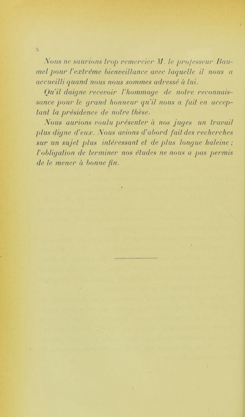 Nous ne saurions troj) remercier )/. le proj csscur liau- mel pour l'extrême bienveillance avec laquelle il nous a accueilli quand nous nous sommes adressé à lui. Qu'il daigne recevoir l'hommage de noire reconnais- sance pour le (grand honneur qu’il nous a fait en accep- tant la présidence de notre thèse. Nous aurions voulu présenter à nos juges un travail plus digne d’eux. Nous avions d’abord [ail des recherches sur un sujet plus intéressant et de plus longue haleine ; l'obligation de terminer nos éludes ne nous a pas permis de le mener à bonne fin.