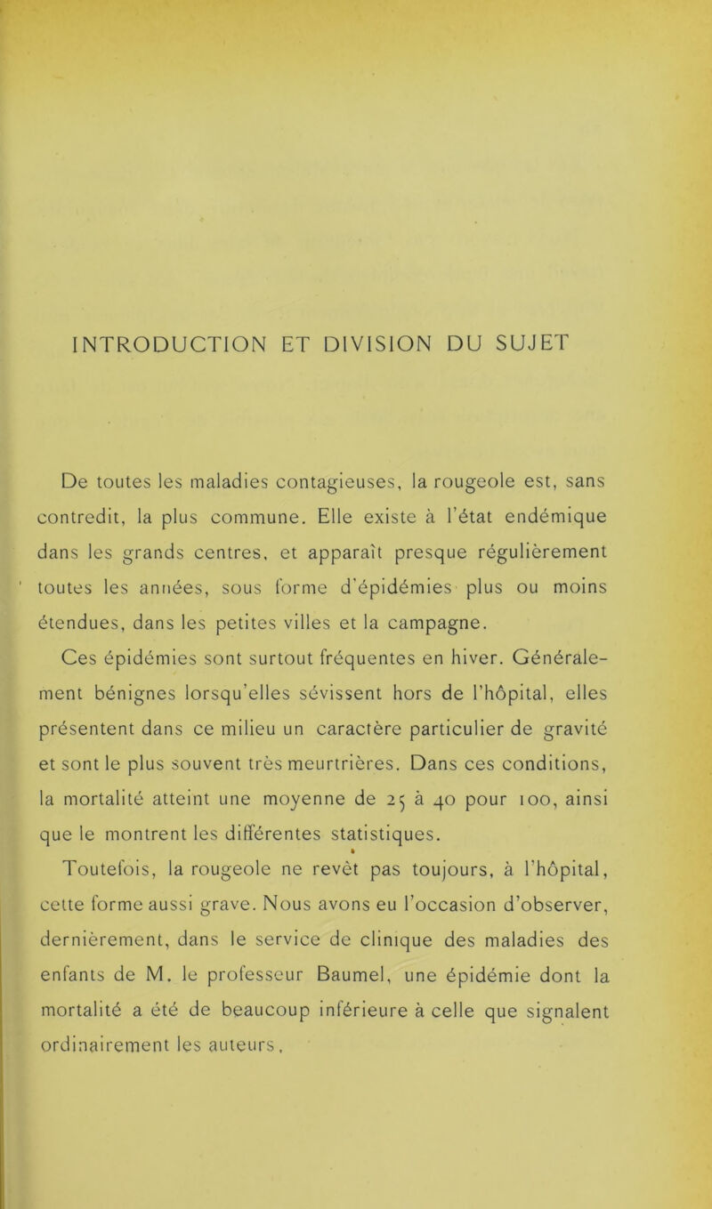 INTRODUCTION ET DIVISION DU SUJET De toutes les maladies contagieuses, la rougeole est, sans contredit, la plus commune. Elle existe à l’état endémique dans les grands centres, et apparaît presque régulièrement toutes les années, sous forme d’épidémies plus ou moins étendues, dans les petites villes et la campagne. Ces épidémies sont surtout fréquentes en hiver. Générale- ment bénignes lorsqu’elles sévissent hors de l’hôpital, elles présentent dans ce milieu un caractère particulier de gravité et sont le plus souvent très meurtrières. Dans ces conditions, la mortalité atteint une moyenne de 2$ à 40 pour 100, ainsi que le montrent les différentes statistiques. « Toutefois, la rougeole ne revêt pas toujours, à l’hôpital, cette forme aussi grave. Nous avons eu l’occasion d’observer, dernièrement, dans le service de clinique des maladies des enfants de M. le professeur Baumel, une épidémie dont la mortalité a été de beaucoup inférieure à celle que signalent ordinairement les auteurs.